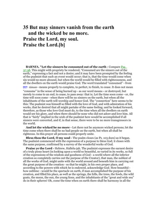 35 But may sinners vanish from the earth
and the wicked be no more.
Praise the Lord, my soul.
Praise the Lord.[b]
BAR ES, "Let the sinners be consumed out of the earth - Compare Psa_
37:38. This might with propriety be rendered, “Consumed are the sinners out of the
earth,” expressing a fact and not a desire; and it may have been prompted by the feeling
of the psalmist that such an event would occur; that is, that the time would come when
sin would no more abound, but when the world would be filled with righteousness, and
all the dwellers on the earth would praise God. The word translated “consumed” - from
‫תמם‬ tâmam - means properly to complete, to perfect, to finish, to cease. It does not mean
“consume” in the sense of being burned up - as our word means - or destroyed, but
merely to come to an end, to cease, to pass away: that is; Let the time soon come - or, the
time will soon come - when there will be no sinners on the earth, but when all the
inhabitants of the earth will worship and honor God. The “connection” here seems to be
this: The psalmist was himself so filled with the love of God, and with admiration of his
works, that he desired that all might partake of the same feeling; and he looked forward,
therefore, as those who love God must do, to the time when all the dwellers on earth
would see his glory, and when there should be none who did not adore and love him. All
that is “fairly” implied in the wish of the psalmist here would be accomplished if all
sinners were converted, and if, in that sense, there were to be no more transgressors in
the world.
And let the wicked be no more - Let there not be anymore wicked persons; let the
time come when there shall be no bad people on the earth, but when all shall be
righteous. In this prayer all persons could properly unite.
Bless thou the Lord, O my soul - The psalm closes (as Ps. 103 does) as it began.
The psalmist commenced with the expression of a purpose to bless God; it closes with
the same purpose, confirmed by a survey of the wonderful works of God.
Praise ye the Lord - Hebrew, Hallelu-jah. The psalmist expresses the earnest desire
of a truly pious heart (in looking upon a world so beautiful, so varied in its works, so full
of the expressions of the wisdom and goodness of God - a world where all the inferior
creation so completely carries out the purpose of the Creator), that man, the noblest of
all the works of God, might unite with the world around and beneath him in carrying out
the great purpose of the creation - so that he might, in his own proper place, and
according to the powers with which he is endowed, acknowledge God. How beautiful -
how sublime - would be the spectacle on earth, if man accomplished the purpose of his
creation, and filled his place, as well as the springs, the hills, the trees, the fowls, the wild
goats, the moon, the sun, the young lions, and the inhabitants of the “great and wide sea”
do in their spheres! Oh, come the time when on earth there shall be harmony in all the
 