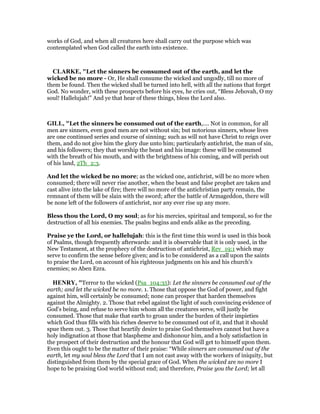 works of God, and when all creatures here shall carry out the purpose which was
contemplated when God called the earth into existence.
CLARKE, "Let the sinners be consumed out of the earth, and let the
wicked be no more - Or, He shall consume the wicked and ungodly, till no more of
them be found. Then the wicked shall be turned into hell, with all the nations that forget
God. No wonder, with these prospects before his eyes, he cries out, “Bless Jehovah, O my
soul! Hallelujah!” And ye that hear of these things, bless the Lord also.
GILL, "Let the sinners be consumed out of the earth,.... Not in common, for all
men are sinners, even good men are not without sin; but notorious sinners, whose lives
are one continued series and course of sinning; such as will not have Christ to reign over
them, and do not give him the glory due unto him; particularly antichrist, the man of sin,
and his followers; they that worship the beast and his image: these will be consumed
with the breath of his mouth, and with the brightness of his coming, and will perish out
of his land, 2Th_2:3.
And let the wicked be no more; as the wicked one, antichrist, will be no more when
consumed; there will never rise another, when the beast and false prophet are taken and
cast alive into the lake of fire; there will no more of the antichristian party remain, the
remnant of them will be slain with the sword; after the battle of Armageddon, there will
be none left of the followers of antichrist, nor any ever rise up any more.
Bless thou the Lord, O my soul; as for his mercies, spiritual and temporal, so for the
destruction of all his enemies. The psalm begins and ends alike as the preceding.
Praise ye the Lord, or hallelujah: this is the first time this word is used in this book
of Psalms, though frequently afterwards: and it is observable that it is only used, in the
New Testament, at the prophecy of the destruction of antichrist, Rev_19:1 which may
serve to confirm the sense before given; and is to be considered as a call upon the saints
to praise the Lord, on account of his righteous judgments on his and his church's
enemies; so Aben Ezra.
HE RY, "Terror to the wicked (Psa_104:35): Let the sinners be consumed out of the
earth; and let the wicked be no more. 1. Those that oppose the God of power, and fight
against him, will certainly be consumed; none can prosper that harden themselves
against the Almighty. 2. Those that rebel against the light of such convincing evidence of
God's being, and refuse to serve him whom all the creatures serve, will justly be
consumed. Those that make that earth to groan under the burden of their impieties
which God thus fills with his riches deserve to be consumed out of it, and that it should
spue them out. 3. Those that heartily desire to praise God themselves cannot but have a
holy indignation at those that blaspheme and dishonour him, and a holy satisfaction in
the prospect of their destruction and the honour that God will get to himself upon them.
Even this ought to be the matter of their praise: “While sinners are consumed out of the
earth, let my soul bless the Lord that I am not cast away with the workers of iniquity, but
distinguished from them by the special grace of God. When the wicked are no more I
hope to be praising God world without end; and therefore, Praise you the Lord; let all
 