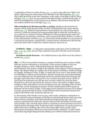 is applicable to Christ as a divine Person, 1Jo_1:5. and to whom this term "light" well
agrees; Light being one of the names of the Messiah in the Old Testament, Psa_43:3,
and is often given him in the New Testament, as the author of the light of nature, grace,
and glory, Joh_1:9. He is now possessed of the light and glory of the heavenly state, of
which his transfiguration on the mount was an emblem, when his face shone like the
sun, and his raiment was as the light, Mat_17:2.
Who stretchest out the heavens like a curtain; alluding to the firmament or
expanse, which, being spread out like a curtain, divided between the waters and the
waters, Gen_1:6. Heaven is represented as a tent stretched out, with curtains drawn
around it, to hide the dazzling and unapproachable light in which the Lord dwells, Isa_
40:22 and it is as a curtain or canopy stretched out and encompassing this earth; the
stretching of it out belongs to God alone, and is a proof of the deity of Christ, to whom it
is here and elsewhere ascribed, Job_9:8. Here Christ dwells invisible to us at present; he
is received up into heaven, retained there, and from thence will descend at the last day;
and in the mean while is within the curtains of heaven, unseen by us.
JAMISO , "light — is a figurative representation of the glory of the invisible God
(Mat_17:2; 1Ti_6:16). Its use in this connection may refer to the first work of creation
(Gen_1:3).
stretchest out the heavens — the visible heavens or sky which cover the earth as a
curtain (Isa_40:12).
SBC, "I. There are two kinds of mystery: a mystery of darkness and a mystery of light.
With the mystery of darkness we are familiar. Of the mystery of light we have not
thought, perhaps, so much. With all deep things the deeper light brings new
mysteriousness. The mystery of light is the privilege and prerogative of the profoundest
things. The shallow things are capable only of the mystery of darkness. Of that all things
are capable. Nothing is so thin, so light, so small, that if you cover it with clouds or hide
it in half-lights, it will not seem mysterious. But the most genuine and profound things
you may bring forth into the fullest light and let the sunshine bathe them through and
through, and in them there will open ever-new wonders of mysteriousness. Surely of
God it must be supremely true that the more we know of Him, the more He shows
Himself to us, the more mysterious He must for ever be. The mystery of light must be
complete in Him. Revelation is not the unveiling of God, but a changing of the veil that
covers Him, not the dissipation of mystery, but the transformation of the mystery of
darkness into the mystery of light. To the pagan God is mysterious because He is hidden
in clouds, mysterious like the storm. To the Christian God is mysterious because He is
radiant with infinite truth, mysterious like the sun.
II. The doctrine of the Trinity is not an easy, ready-made, satisfactory explanation of
God, in which the inmost chambers of His life are unlocked and thrown wide open, that
whoso will may walk there and understand Him through and through. There is a
mystery concerning God to him who sees the richness of the Divine life in the threefold
unity of Father, Son, and Holy Ghost which no man feels to whom God does not seem to
stand forth from the pages of his Testament in that completeness. Not as the answer to a
riddle which leaves all things clear, but as the deeper sight of God, prolific with a
thousand novel questions which were never known before, clothed in a wonder which
only in that larger light displayed itself, offering new worlds for faith and reverence to
 