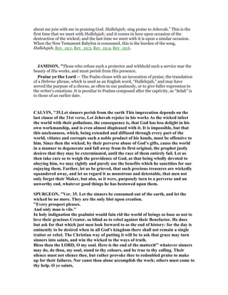 about me join with me in praising God. Hallelujah; sing praise to Jehovah.” This is the
first time that we meet with Hallelujah; and it comes in here upon occasion of the
destruction of the wicked; and the last time we meet with it is upon a similar occasion.
When the New Testament Babylon is consumed, this is the burden of the song,
Hallelujah, Rev_19:1, Rev_19:3, Rev_19:4, Rev_19:6.
JAMISO , "Those who refuse such a protector and withhold such a service mar the
beauty of His works, and must perish from His presence.
Praise ye the Lord — The Psalm closes with an invocation of praise, the translation
of a Hebrew phrase, which is used as an English word, “Hallelujah,” and may have
served the purpose of a chorus, as often in our psalmody, or to give fuller expression to
the writer’s emotions. It is peculiar to Psalms composed after the captivity, as “Selah” is
to those of an earlier date.
CALVI , "35.Let sinners perish from the earth This imprecation depends on the
last clause of the 31st verse, Let Jehovah rejoice in his works As the wicked infect
the world with their pollutions, the consequence is, that God has less delight in his
own workmanship, and is even almost displeased with it. It is impossible, but that
this uncleanness, which, being extended and diffused through every part of the
world, vitiates and corrupts such a noble product of his hands, must be offensive to
him. Since then the wicked, by their perverse abuse of God’s gifts, cause the world
in a manner to degenerate and fall away from its first original, the prophet justly
desires that they may be exterminated, until the race of them entirely fail. Let us
then take care so to weigh the providence of God, as that being wholly devoted to
obeying him, we may rightly and purely use the benefits which he sanctities for our
enjoying them. Farther, let us be grieved, that such precious treasures are wickedly
squandered away, and let us regard it as monstrous and detestable, that men not
only forget their Maker, but also, as it were, purposely turn to a perverse and an
unworthy end, whatever good things he has bestowed upon them.
SPURGEO , "Ver. 35. Let the sinners be consumed out of the earth, and let the
wicked be no more. They are the only blot upon creation.
"Every prospect pleases.
And only man is vile."
In holy indignation the psalmist would fain rid the world of beings so base as not to
love their gracious Creator, so blind as to rebel against their Benefactor. He does
but ask for that which just men look forward to as the end of history: for the day is
eminently to be desired when in all God's kingdom there shall not remain a single
traitor or rebel. The Christian way of putting it will be to ask that grace may turn
sinners into saints, and win the wicked to the ways of truth.
Bless thou the LORD, O my soul. Here is the end of the matter‫”€ג‬ whatever sinners
may do, do thou, my soul, stand to thy colours, and be true to thy calling. Their
silence must not silence thee, but rather provoke thee to redoubled praise to make
up for their failures. or canst thou alone accomplish the work; others must come to
thy help. O ye saints,
 