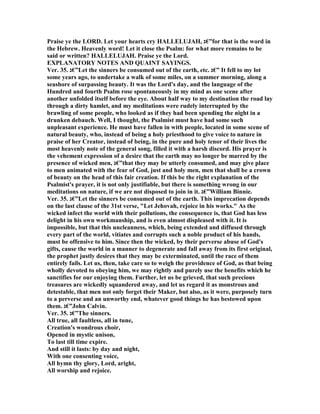 Praise ye the LORD. Let your hearts cry HALLELUJAH, ‫”€ג‬for that is the word in
the Hebrew. Heavenly word! Let it close the Psalm: for what more remains to be
said or written? HALLELUJAH. Praise ye the Lord.
EXPLA ATORY OTES A D QUAI T SAYI GS.
Ver. 35. ‫”€ג‬Let the sinners be consumed out of the earth, etc. ‫”€ג‬ It fell to my lot
some years ago, to undertake a walk of some miles, on a summer morning, along a
seashore of surpassing beauty. It was the Lord's day, and the language of the
Hundred and fourth Psalm rose spontaneously in my mind as one scene after
another unfolded itself before the eye. About half way to my destination the road lay
through a dirty hamlet, and my meditations were rudely interrupted by the
brawling of some people, who looked as if they had been spending the night in a
drunken debauch. Well, I thought, the Psalmist must have had some such
unpleasant experience. He must have fallen in with people, located in some scene of
natural beauty, who, instead of being a holy priesthood to give voice to nature in
praise of her Creator, instead of being, in the pure and holy tenor of their lives the
most heavenly note of the general song, filled it with a harsh discord. His prayer is
the vehement expression of a desire that the earth may no longer be marred by the
presence of wicked men, ‫”€ג‬that they may be utterly consumed, and may give place
to men animated with the fear of God, just and holy men, men that shall be a crown
of beauty on the head of this fair creation. If this be the right explanation of the
Psalmist's prayer, it is not only justifiable, but there is something wrong in our
meditations on nature, if we are not disposed to join in it. ‫”€ג‬William Binnie.
Ver. 35. ‫”€ג‬Let the sinners be consumed out of the earth. This imprecation depends
on the last clause of the 31st verse, "Let Jehovah, rejoice in his works." As the
wicked infect the world with their pollutions, the consequence is, that God has less
delight in his own workmanship, and is even almost displeased with it. It is
impossible, but that this uncleanness, which, being extended and diffused through
every part of the world, vitiates and corrupts such a noble product of his hands,
must be offensive to him. Since then the wicked, by their perverse abuse of God's
gifts, cause the world in a manner to degenerate and fall away from its first original,
the prophet justly desires that they may be exterminated, until the race of them
entirely fails. Let us, then, take care so to weigh the providence of God, as that being
wholly devoted to obeying him, we may rightly and purely use the benefits which he
sanctifies for our enjoying them. Further, let us be grieved, that such precious
treasures are wickedly squandered away, and let us regard it as monstrous and
detestable, that men not only forget their Maker, but also, as it were, purposely turn
to a perverse and an unworthy end, whatever good things he has bestowed upon
them. ‫”€ג‬John Calvin.
Ver. 35. ‫”€ג‬The sinners.
All true, all faultless, all in tune,
Creation's wondrous choir,
Opened in mystic unison,
To last till time expire.
And still it lasts: by day and night,
With one consenting voice,
All hymn thy glory, Lord, aright,
All worship and rejoice.
 