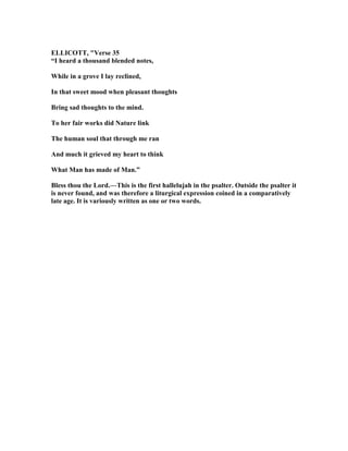ELLICOTT, "Verse 35
“I heard a thousand blended notes,
While in a grove I lay reclined,
In that sweet mood when pleasant thoughts
Bring sad thoughts to the mind.
To her fair works did ature link
The human soul that through me ran
And much it grieved my heart to think
What Man has made of Man.”
Bless thou the Lord.—This is the first hallelujah in the psalter. Outside the psalter it
is never found, and was therefore a liturgical expression coined in a comparatively
late age. It is variously written as one or two words.
 