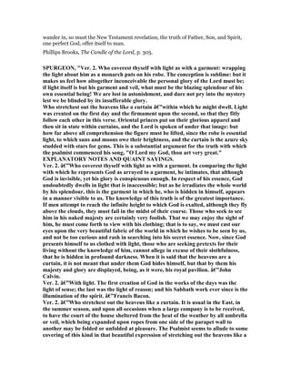 wander in, so must the New Testament revelation, the truth of Father, Son, and Spirit,
one perfect God, offer itself to man.
Phillips Brooks, The Candle of the Lord, p. 305.
SPURGEO , "Ver. 2. Who coverest thyself with light as with a garment: wrapping
the light about him as a monarch puts on his robe. The conception is sublime: but it
makes us feel how altogether inconceivable the personal glory of the Lord must be;
if light itself is but his garment and veil, what must be the blazing splendour of his
own essential being! We are lost in astonishment, and dare not pry into the mystery
lest we be blinded by its insufferable glory.
Who stretchest out the heavens like a curtain â€”within which he might dwell. Light
was created on the first day and the firmament upon the second, so that they fitly
follow each other in this verse. Oriental princes put on their glorious apparel and
then sit in state within curtains, and the Lord is spoken of under that image: but
how far above all comprehension the figure must be lifted, since the robe is essential
light, to which suns and moons owe their brightness, and the curtain is the azure sky
studded with stars for gems. This is a substantial argument for the truth with which
the psalmist commenced his song, "O Lord my God, thou art very great."
EXPLA ATORY OTES A D QUAI T SAYI GS.
Ver. 2. â€”Who coverest thyself with light as with a garment. In comparing the light
with which he represents God as arrayed to a garment, he intimates, that although
God is invisible, yet his glory is conspicuous enough. In respect of his essence, God
undoubtedly dwells in light that is inaccessible; but as he irradiates the whole world
by his splendour, this is the garment in which he, who is hidden in himself, appears
in a manner visible to us. The knowledge of this truth is of the greatest importance.
If men attempt to reach the infinite height to which God is exalted, although they fly
above the clouds, they must fail in the midst of their course. Those who seek to see
him in his naked majesty are certainly very foolish. That we may enjoy the sight of
him, he must come forth to view with his clothing; that is to say, we must cast our
eyes upon the very beautiful fabric of the world in which he wishes to be seen by us,
and not be too curious and rash in searching into his secret essence. ow, since God
presents himself to us clothed with light, those who are seeking pretexts for their
living without the knowledge of him, cannot allege in excuse of their slothfulness,
that he is hidden in profound darkness. When it is said that the heavens are a
curtain, it is not meant that under them God hides himself, but that by them his
majesty and glory are displayed, being, as it were, his royal pavilion. â€”John
Calvin.
Ver. 2. â€”With light. The first creation of God in the works of the days was the
light of sense; the last was the light of reason; and his Sabbath work ever since is the
illumination of the spirit. â€”Francis Bacon.
Ver. 2. â€”Who stretchest out the heavens like a curtain. It is usual in the East, in
the summer season, and upon all occasions when a large company is to be received,
to have the court of the house sheltered from the heat of the weather by all umbrella
or veil, which being expanded upon ropes from one side of the parapet wall to
another may be folded or unfolded at pleasure. The Psalmist seems to allude to some
covering of this kind in that beautiful expression of stretching out the heavens like a
 