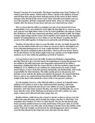 because I am part of a royal people. The deeper meaning comes from umbers 15,
which is part of the shema. Adonai said to Moses, 'Speak to the children of Israel
and tell them that each generation shall put tassels on the corner of their clothes,
and put a blue thread on the corner tassel. Then when this tasel catches your eye,
you will remember all God's commands and do them. Then you will no longer
wander after the desires of your heart and your eyes which led you to lust."
Here we learn that the tallit is a reminder not only of our descent but of our
responsibility to live surrounded by God's light. By that light do we come to see our
own, and our own light shines when we live by God's guidelines, the mitzvot. Tzitzit,
like all Hebrew words, has a numerical eqivalent, and its number is 600. The fringe
contains eight strings and five knots. Put it together and it equals 613, the legendary
number of commandments we own. When we say the shema, we gather the four
corners of the tallit together to bring heaven and earth, and all beings together.
umbers 15 also tells us when we wear the tallit --by day, not night, because the
only way the tzittzit catches the eye is when we can see it, and we need light to see.
Every morning during prayers we wear a tallit and that's why we don't wear it
tonight. The great exception to this is Kol idre, when we all wear prayer shawls.
We do this because it is the holiest night of the year, and the service begins before
sundown, so we stay within the guidelines set forth in umbers.
Let's get back to who wears the tallit. In most non-Orthodox congregations,
Bar/Bat Mitzvah is the event that marks the beginning of wearing this garment. For
our children, the tallit represents what long pants represented in my father's
generation, clothing that tells the wearer that he or she has reached a stage beyond
childhood. At 13, children in our tradition are understood to be ready to make
moral choices, to move from their parents emotionally and intellectually, and to take
responsibility for their decisions. The tallit, usually given by the parents, now
becomes woven with the the shelter provided by the parents. We cannot hold them
forever, and we are comforted knowing that the tallit will embrace them. . The
weight of the shawl will remind the wearer of his or her parent's embrace.
For the legalists, however, a Bar Mitzvah tallit is a custom. In Talmudic times
children wore tzitziot as soon as they understood their meaning. And in the
Orthodox world, unmarried men do not wear tallitot; it's easy to spot eligible
bachelors. And what about women? Do they wear them? Traditionally, no, yet we
know that the writer of the Mishnah sewed them on his wife's clothes. So, some
argue women aren't allowed and others argue they are.
Besides tzitziot, a tallit always has a band or atarah, so that we always wear the
tallit in the same direction, and it usually has stripes, and they're often blue. You
remember that umbers 15 refers to a blue thread. The dye for the thread came
from a precious mediterranean sea snail, and because of its great value, it was the
royal color. All Jews wore this color on the fringe to further stress the nobility of the
nation. When the Temple was destroyed, the snail disappeared, and we no longer
wear the blue thread on the fringe but weave the color into the shawl.
 