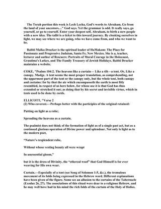 The Torah portion this week is Lech Lecha, God's words to Abraham. Go from
the land of your ancestors...." God says. Yet the grammar is odd. It really says, go
yourself, or go to yourself. Enter your deepest self, Abraham, to birth a new people
with a new idea. The tallit is a ticket to this inward journey. By cloaking ourselves in
light, we may see where we are going, who we have come from, and who we want to
be.
Rabbi Malka Drucker is the spiritual leader of HaMakom: The Place for
Passionate and Progressive Judaism, Santa Fe, ew Mexico. She is a, teacher,
lecturer and author of Rescuers: Portraits of Moral Courage in the Holocaust,
Grandma's Latkes, and The Family Treasury of Jewish Holidays. Rabbi Drucker
maintains a website.
COKE, "Psalms 104:2. The heavens like a curtain— Like a tilt—a tent. Or, Like a
canopy. Mudge. A tent seems the most proper translation, as comprehending, not
the uppermost part of the tent or the canopy only, but the whole tent, both canopy
and curtains: for by that the air which encompasseth the earth is most fitly
resembled, in respect of us here below, for whose use it is that God has thus
extended or stretched it out; as doing that by his secret and invisible virtue, which in
tents used to be done by cords.
ELLICOTT, "Verse 2
(2) Who coverest.—Perhaps better with the participles of the original retained:
Putting on light as a robe;
Spreading the heavens as a curtain.
The psalmist does not think of the formation of light as of a single past act, but as a
continued glorious operation of Divine power and splendour. ot only is light as to
the modern poet,
“ ature’s resplendent robe,
Without whose vesting beauty all were wrapt
In unessential gloom,”
but it is the dress of Divinity, the “ethereal woof” that God Himself is for ever
weaving for His own wear.
Curtain.—Especially of a tent (see Song of Solomon 1:5, &c.), the tremulous
movement of its folds being expressed in the Hebrew word. Different explanations
have been given of the figure. Some see an allusion to the curtains of the Tabernacle
(Exodus 26, 27). The associations of this ritual were dear to a religious Hebrew, and
he may well have had in his mind the rich folds of the curtain of the Holy of Holies.
 