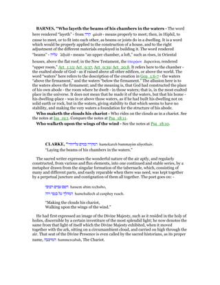 BAR ES, "Who layeth the beams of his chambers in the waters - The word
here rendered “layeth” - from ‫קרה‬ qârâh - means properly to meet; then, in Hiphil, to
cause to meet, or to fit into each other, as beams or joists do in a dwelling. It is a word
which would be properly applied to the construction of a house, and to the right
adjustment of the different materials employed in building it. The word rendered
“beams” - ‫עליה‬ ‛ălıyâh - means “an upper chamber, a loft,” such as rises, in Oriental
houses, above the flat roof; in the New Testament, the ᆓπερሬον huperōon, rendered
“upper room,” Act_1:13; Act_9:37, Act_9:39; Act_20:8. It refers here to the chamber -
the exalted abode of God - as if raised above all other edifices, or above the world. The
word “waters” here refers to the description of the creation in Gen_1:6-7 - the waters
“above the firmament,” and the waters “below the firmament.” The allusion here is to
the waters above the firmament; and the meaning is, that God had constructed the place
of his own abode - the room where he dwelt - in those waters; that is, in the most exalted
place in the universe. It does not mean that he made it of the waters, but that his home -
his dwelling-place - was in or above those waters, as if he had built his dwelling not on
solid earth or rock, but in the waters, giving stability to that which seems to have no
stability, and making the very waters a foundation for the structure of his abode.
Who maketh the clouds his chariot - Who rides on the clouds as in a chariot. See
the notes at Isa_19:1. Compare the notes at Psa_18:11.
Who walketh upon the wings of the wind - See the notes at Psa_18:10.
CLARKE, "‫עליותיו‬ ‫במים‬ ‫המקרה‬ hamekareh bammayim aliyothaiv.
“Laying the beams of his chambers in the waters.”
The sacred writer expresses the wonderful nature of the air aptly, and regularly
constructed, from various and flux elements, into one continued and stable series, by a
metaphor drawn from the singular formation of the tabernacle, which, consisting of
many and different parts, and easily reparable when there was need, was kept together
by a perpetual juncture and contignation of them all together. The poet goes on: -
‫רכובו‬ ‫עבים‬ ‫השם‬ hassem abim rechubo,
‫רוה‬ ‫כנפי‬ ‫על‬ ‫המהלך‬ hamehallech al canphey ruach.
“Making the clouds his chariot,
Walking upon the wings of the wind.”
He had first expressed an image of the Divine Majesty, such as it resided in the holy of
holies, discernible by a certain investiture of the most splendid light; he now denotes the
same from that light of itself which the Divine Majesty exhibited, when it moved
together with the ark, sitting on a circumambient cloud, and carried on high through the
air. That seat of the Divine Presence is even called by the sacred historians, as its proper
name, ‫המרכבה‬ hammercabah, The Chariot.
 