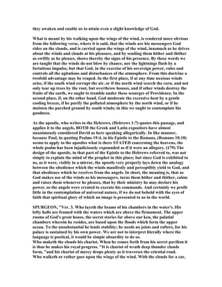 they awaken and enable us to attain even a slight knowledge of God.
What is meant by his walking upon the wings of the wind, is rendered more obvious
from the following verse, where it is said, that the winds are his messengers God
rides on the clouds, and is carried upon the wings of the wind, inasmuch as he drives
about the winds and clouds at his pleasure, and by sending them hither and thither
as swiftly as he pleases, shows thereby the signs of his presence. By these words we
are taught that the winds do not blow by chance, nor the lightnings flash by a
fortuitous impulse, but that God, in the exercise of his sovereign power, rules and
controls all the agitations and disturbances of the atmosphere. From this doctrine a
twofold advantage may be reaped. In the first place, if at any time noxious winds
arise, if the south wind corrupt the air, or if the north wind scorch the corn, and not
only tear up trees by the root, but overthrow houses, and if other winds destroy the
fruits of the earth, we ought to tremble under these scourges of Providence. In the
second place, if, on the other hand, God moderate the excessive heat by a gentle
cooling breeze, if he purify the polluted atmosphere by the north wind, or if he
moisten the parched ground by south winds; in this we ought to contemplate his
goodness.
As the apostle, who writes to the Hebrews, (Hebrews 1:7) quotes this passage, and
applies it to the angels, BOTH the Greek and Latin expositors have almost
unanimously considered David as here speaking allegorically. In like manner,
because Paul, in quoting Psalms 19:4, in his Epistle to the Romans, (Romans 10:18)
seems to apply to the apostles what is there STATED concerning the heavens, the
whole psalm has been injudiciously expounded as if it were an allegory. (179) The
design of the apostle, in that part of the Epistle to the Hebrews referred to, was not
simply to explain the mind of the prophet in this place; but since God is exhibited to
us, as it were, visibly in a mirror, the apostle very properly lays down the analogy
between the obedience which the winds manifestly and perceptibly yield to God, and
that obedience which he receives from the angels. In short, the meaning is, that as
God makes use of the winds as his messengers, turns them hither and thither, calms
and raises them whenever he pleases, that by their ministry he may declare his
power, so the angels were created to execute his commands. And certainly we profit
little in the contemplation of universal nature, if we do not behold with the eyes of
faith that spiritual glory of which an image is presented to us in the world.
SPURGEO , "Ver. 3. Who layeth the beams of his chambers in the water's. His
lofty halls are framed with the waters which are above the firmament. The upper
rooms of God's great house, the secret stories far above our ken, the palatial
chambers wherein he resides, are based upon the floods which form the upper
ocean. To the unsubstantial he lends stability; he needs no joists and rafters, for his
palace is sustained by his own power. We are not to interpret literally where the
language is poetical, it would be simple absurdity to do so.
Who maketh the clouds his chariot. When he comes forth from his secret pavilion it
is thus he makes his royal progress. "It is chariot of wrath deep thunder clouds
form, "and his chariot of mercy drops plenty as it traverses the celestial road.
Who walketh or rather goes upon the wings of the wind. With the clouds for a car,
 