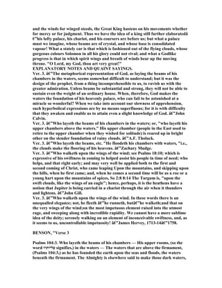 and the winds for winged steeds, the Great King hastens on his movements whether
for mercy or for judgment. Thus we have the idea of a king still further elaboratedâ
€”his lofty palace, his chariot, and his coursers are before us; but what a palace
must we imagine, whose beams are of crystal, and whose base is consolidated
vapour! What a stately car is that which is fashioned out of the flying clouds, whose
gorgeous colours Solomon in all his glory could not rival; and what a Godlike
progress is that in which spirit wings and breath of winds bear up the moving
throne. "O Lord, my God, thou art very great!"
EXPLA ATORY OTES A D QUAI T SAYI GS.
Ver. 3. â€”The metaphorical representation of God, as laying the beams of his
chambers in the waters, seems somewhat difficult to understand; but it was the
design of the prophet, from a thing incomprehensible to us, to ravish us with the
greater admiration. Unless beams be substantial and strong, they will not be able to
sustain even the weight of an ordinary house. When, therefore, God makes the
waters the foundation of his heavenly palace, who can fail to be astonished at a
miracle so wonderful? When we take into account our slowness of apprehension,
such hyperbolical expressions are by no means superfluous; for it is with difficulty
that they awaken and enable us to attain even a slight knowledge of God. â€”John
Calvin.
Ver. 3. â€”Who layeth the beams of his chambers in the waters; or, "who layeth his
upper chambers above the waters." His upper chamber (people in the East used to
retire to the upper chamber when they wished for solitude) is reared up in bright
other on the slender foundation of rainy clouds. â€”A.F. Tholuck.
Ver. 3. â€”Who layeth the beams, etc. "He floodeth his chambers with waters, "i.e.,
the clouds make the flooring of his heavens. â€”Zachary Mudge.
Ver. 3. â€”Who walketh upon the wings of the wind; see Psalms 18:10; which is
expressive of his swiftness in coming to helped assist his people in time of need; who
helps, and that right early; and may very well be applied both to the first and
second coming of Christ, who came leaping Upon the mountains, and skipping upon
the hills, when he first came; and, when he comes a second time will be as a roe or a
young hart upon the mountains of spices, So 2:8 8:14 The Targum is, "upon the
swift clouds, like the wings of an eagle"; hence, perhaps, it is the heathens have a
notion that Jupiter is being carried in a chariot through the air when it thunders
and lightens. â€”John Gill.
Ver. 3. â€”Who walketh upon the wings of the wind. In these words there is an
unequalled elegance; not, he fleeth â€”he runneth, butâ€”he walketh;and that on
the very wings of the wind;on the most impetuous element raised into the utmost
rage, and sweeping along with incredible rapidity. We cannot have a more sublime
idea of the deity; serenely walking on an element of inconceivable swiftness, and, as
it seems to us, uncontrollable impetuosity! â€”James Hervey, 1713-14â€”1758.
BE SO , "Verse 3
Psalms 104:3. Who layeth the beams of his chambers — His upper rooms, (so the
word ‫עליותיו‬ signifies,) in the waters — The waters that are above the firmament,
(Psalms 104:3,) as he has founded the earth upon the seas and floods, the waters
beneath the firmament. The Almighty is elsewhere said to make those dark waters,
 