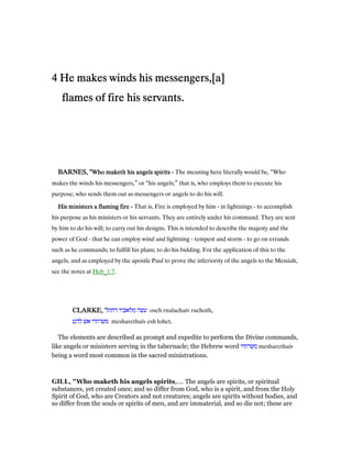 4444 He makes winds his messengers,[a]He makes winds his messengers,[a]He makes winds his messengers,[a]He makes winds his messengers,[a]
flames of fire his servants.flames of fire his servants.flames of fire his servants.flames of fire his servants.
BARNES, "BARNES, "BARNES, "BARNES, "Who maketh his angels spiritsWho maketh his angels spiritsWho maketh his angels spiritsWho maketh his angels spirits ---- The meaning here literally would be, “Who
makes the winds his messengers,” or “his angels;” that is, who employs them to execute his
purpose; who sends them out as messengers or angels to do his will.
His ministers a flaming fireHis ministers a flaming fireHis ministers a flaming fireHis ministers a flaming fire ---- That is, Fire is employed by him - in lightnings - to accomplish
his purpose as his ministers or his servants. They are entirely under his command. They are sent
by him to do his will; to carry out his designs. This is intended to describe the majesty and the
power of God - that he can employ wind and lightning - tempest and storm - to go on errands
such as he commands; to fulfill his plans; to do his bidding. For the application of this to the
angels, and as employed by the apostle Paul to prove the inferiority of the angels to the Messiah,
see the notes at Heb_1:7.
CLARKE, "CLARKE, "CLARKE, "CLARKE, "‫רחות‬ ‫מלאכיו‬ ‫עשה‬ oseh rnalachaiv ruchoth,
‫להט‬ ‫אש‬ ‫משרתיו‬ mesharethaiv esh lohet.
The elements are described as prompt and expedite to perform the Divine commands,
like angels or ministers serving in the tabernacle; the Hebrew word ‫משרתיו‬ mesharethaiv
being a word most common in the sacred ministrations.
GILL, "Who maketh his angels spirits,.... The angels are spirits, or spiritual
substances, yet created ones; and so differ from God, who is a spirit, and from the Holy
Spirit of God, who are Creators and not creatures; angels are spirits without bodies, and
so differ from the souls or spirits of men, and are immaterial, and so die not; these are
 