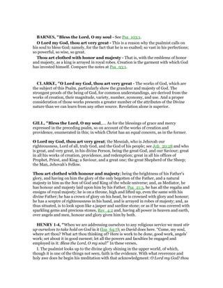 BAR ES, "Bless the Lord, O my soul - See Psa_103:1.
O Lord my God, thou art very great - This is a reason why the psalmist calls on
his soul to bless God; namely, for the fact that he is so exalted; so vast in his perfections;
so powerful, so wise, so great.
Thou art clothed with honor and majesty - That is, with the emblems of honor
and majesty, as a king is arrayed in royal robes. Creation is the garment with which God
has invested himself. Compare the notes at Psa_93:1.
CLARKE, "O Lord my God, thou art very great - The works of God, which are
the subject of this Psalm, particularly show the grandeur and majesty of God. The
strongest proofs of the being of God, for common understandings, are derived from the
works of creation, their magnitude, variety, number, economy, and use. And a proper
consideration of those works presents a greater number of the attributes of the Divine
nature than we can learn from any other source. Revelation alone is superior.
GILL, "Bless the Lord, O my soul,.... As for the blessings of grace and mercy
expressed in the preceding psalm, so on account of the works of creation and
providence, enumerated in this; in which Christ has an equal concern, as in the former.
O Lord my God, thou art very great; the Messiah, who is Jehovah our
righteousness, Lord of all, truly God, and the God of his people; see Joh_20:28 and who
is great, and very great, in his divine Person, being the great God, and our Saviour; great
in all his works of creation, providence, and redemption; great in all his offices of
Prophet, Priest, and King; a Saviour, and a great one; the great Shepherd of the Sheep;
the Man, Jehovah's Fellow.
Thou art clothed with honour and majesty; being the brightness of his Father's
glory, and having on him the glory of the only begotten of the Father, and a natural
majesty in him as the Son of God and King of the whole universe; and, as Mediator, he
has honour and majesty laid upon him by his Father, Psa_21:5, he has all the regalia and
ensigns of royal majesty; he is on a throne, high and lifted up, even the same with his
divine Father; he has a crown of glory on his head, he is crowned with glory and honour;
he has a sceptre of righteousness in his hand, and is arrayed in robes of majesty; and, as
thus situated, is to look upon like a jasper and sardine stone; or as if he was covered with
sparkling gems and precious stones, Rev_4:2 and, having all power in heaven and earth,
over angels and men, honour and glory given him by both.
HE RY 1-4, "When we are addressing ourselves to any religious service we must stir
up ourselves to take hold on God in it (Isa_64:7); so David does here. “Come, my soul,
where art thou? What art thou thinking of? Here is work to be done, good work, angels'
work; set about it in good earnest; let all the powers and faculties be engaged and
employed in it: Bless the Lord, O my soul!” In these verses,
I. The psalmist looks up to the divine glory shining in the upper world, of which,
though it is one of the things not seen, faith is the evidence. With what reverence and
holy awe does he begin his meditation with that acknowledgment: O Lord my God! thou
 