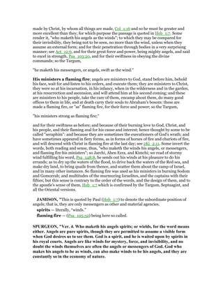 made by Christ, by whom all things are made, Col_1:16 and so he must be greater and
more excellent than they; for which purpose the passage is quoted in Heb_1:7. Some
render it, "who maketh his angels as the winds"; to which they may be compared for
their invisibility, they being not to be seen, no more than the wind, unless when they
assume an external form; and for their penetration through bodies in a very surprising
manner; see Act_12:6, and for their great force and power, being mighty angels, and said
to excel in strength, Psa_103:20, and for their swiftness in obeying the divine
commands; so the Targum,
"he maketh his messengers, or angels, swift as the wind.''
His ministers a flaming fire; angels are ministers to God, stand before him, behold
his face, wait for and listen to his orders, and execute them; they are ministers to Christ,
they were so at his incarnation, in his infancy, when in the wilderness and in the garden,
at his resurrection and ascension, and will attend him at his second coming; and these
are ministers to his people, take the care of them, encamp about them, do many good
offices to them in life, and at death carry their souls to Abraham's bosom: these are
made a flaming fire, or "as" flaming fire, for their force and power; so the Targum,
"his ministers strong as flaming fire;''
and for their swiftness as before; and because of their burning love to God, Christ, and
his people, and their flaming zeal for his cause and interest; hence thought by some to be
called "seraphim": and because they are sometimes the executioners of God's wrath; and
have sometimes appeared in fiery forms, as in forms of horses of fire and chariots of fire,
and will descend with Christ in flaming fire at the last day; see 2Ki_2:11. Some invert the
words, both reading and sense, thus, "who maketh the winds his angels, or messengers,
and flaming fire his ministers"; so Jarchi, Aben Ezra, and Kimchi; we read of stormy
wind fulfilling his word, Psa_148:8, he sends out his winds at his pleasure to do his
errands; as to dry up the waters of the flood, to drive back the waters of the Red sea, and
make dry land, to bring quails from thence, and scatter them about the camp of Israel,
and in many other instances. So flaming fire was used as his ministers in burning Sodom
and Gomorrah; and multitudes of the murmuring Israelites, and the captains with their
fifties; but this sense is contrary to the order of the words, and the design of them, and to
the apostle's sense of them, Heb_1:7 which is confirmed by the Targum, Septuagint, and
all the Oriental versions.
JAMISO , "This is quoted by Paul (Heb_1:7) to denote the subordinate position of
angels; that is, they are only messengers as other and material agencies.
spirits — literally, “winds.”
flaming fire — (Psa_105:32) being here so called.
SPURGEO , "Ver. 4. Who maketh his angels spirits; or wields, for the word means
either. Angels are pure spirits, though they are permitted to assume a visible form
when God desires us to see them. God is a spirit, and he is waited upon by spirits in
his royal courts. Angels are like winds for mystery, force, and invisibility, and no
doubt the winds themselves are often the angels or messengers of God. God who
makes his angels to be as winds, can also make winds to be his angels, and they are
constantly so in the economy of nature.
 