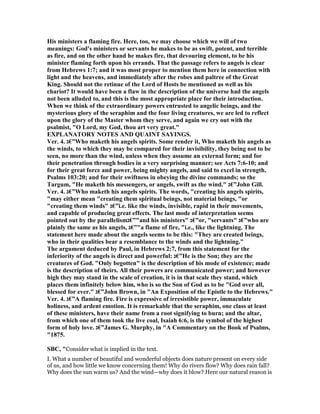 His ministers a flaming fire. Here, too, we may choose which we will of two
meanings: God's ministers or servants he makes to be as swift, potent, and terrible
as fire, and on the other hand he makes fire, that devouring element, to be his
minister flaming forth upon his errands. That the passage refers to angels is clear
from Hebrews 1:7; and it was most proper to mention them here in connection with
light and the heavens, and immediately after the robes and paltree of the Great
King. Should not the retinue of the Lord of Hosts be mentioned as well as his
chariot? It would have been a flaw in the description of the universe had the angels
not been alluded to, and this is the most appropriate place for their introduction.
When we think of the extraordinary powers entrusted to angelic beings, and the
mysterious glory of the seraphim and the four living creatures, we are led to reflect
upon the glory of the Master whom they serve, and again we cry out with the
psalmist, "O Lord, my God, thou art very great."
EXPLA ATORY OTES A D QUAI T SAYI GS.
Ver. 4. ‫”€ג‬Who maketh his angels spirits. Some render it, Who maketh his angels as
the winds, to which they may be compared for their invisibility, they being not to be
seen, no more than the wind, unless when they assume an external form; and for
their penetration through bodies in a very surprising manner; see Acts 7:6-10; and
for their great force and power, being mighty angels, and said to excel in strength,
Psalms 103:20; and for their swiftness in obeying the divine commands; so the
Targum, "He maketh his messengers, or angels, swift as the wind." ‫”€ג‬John Gill.
Ver. 4. ‫”€ג‬Who maketh his angels spirits. The words, "creating his angels spirits,
"may either mean "creating them spiritual beings, not material beings, "or
"creating them winds" ‫”€ג‬i.e. like the winds, invisible, rapid in their movements,
and capable of producing great effects. The last mode of interpretation seems
pointed out by the parallelism‫"”€ג‬and his ministers" ‫”€ג‬or, "servants" ‫”€ג‬who are
plainly the same as his angels, ‫"”€ג‬a flame of fire, "i.e., like the lightning. The
statement here made about the angels seems to be this: "They are created beings,
who in their qualities bear a resemblance to the winds and the lightning."
The argument deduced by Paul, in Hebrews 2:7, from this statement for the
inferiority of the angels is direct and powerful: ‫”€ג‬He is the Son; they are the
creatures of God. "Only begotten" is the description of his mode of existence; made
is the description of theirs. All their powers are communicated power; and however
high they may stand in the scale of creation, it is in that scale they stand, which
places them infinitely below him, who is so the Son of God as to be "God over all,
blessed for ever." ‫”€ג‬John Brown, in "An Exposition of the Epistle to the Hebrews."
Ver. 4. ‫”€ג‬A flaming fire. Fire is expressive of irresistible power, immaculate
holiness, and ardent emotion. It is remarkable that the seraphim, one class at least
of these ministers, have their name from a root signifying to burn; and the altar,
from which one of them took the live coal, Isaiah 6:6, is the symbol of the highest
form of holy love. ‫”€ג‬James G. Murphy, in "A Commentary on the Book of Psalms,
"1875.
SBC, "Consider what is implied in the text.
I. What a number of beautiful and wonderful objects does nature present on every side
of us, and how little we know concerning them! Why do rivers flow? Why does rain fall?
Why does the sun warm us? And the wind—why does it blow? Here our natural reason is
 