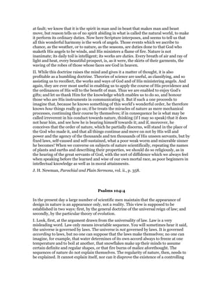 at fault; we know that it is the spirit in man and in beast that makes man and beast
move, but reason tells us of no spirit abiding in what is called the natural world, to make
it perform its ordinary duties. Now here Scripture interposes, and seems to tell us that
all this wonderful harmony is the work of angels. Those events which we ascribe to
chance, as the weather, or to nature, as the seasons, are duties done to that God who
maketh His angels to be winds, and His ministers a flame of fire. Nature is not
inanimate; its daily toil is intelligent; its works are duties. Every breath of air and ray of
light and heat, every beautiful prospect, is, as it were, the skirts of their garments, the
waving of the robes of those whose faces see God in heaven.
II. While this doctrine raises the mind and gives it a matter of thought, it is also
profitable as a humbling doctrine. Theories of science are useful, as classifying, and so
assisting us to recollect, the works and ways of God and of His ministering angels. And
again, they are ever most useful in enabling us to apply the course of His providence and
the ordinances of His will to the benefit of man. Thus we are enabled to enjoy God’s
gifts; and let us thank Him for the knowledge which enables us to do so, and honour
those who are His instruments in communicating it. But if such a one proceeds to
imagine that, because he knows something of this world’s wonderful order, he therefore
knows how things really go on; if he treats the miracles of nature as mere mechanical
processes, continuing their course by themselves; if in consequence he is what may be
called irreverent in his conduct towards nature, thinking (if I may so speak) that it does
not hear him, and see how he is bearing himself towards it; and if, moreover, he
conceives that the order of nature, which he partially discerns, will stand in the place of
the God who made it, and that all things continue and move on not by His will and
power and the agency of the thousands and ten thousands of His unseen servants, but by
fixed laws, self-caused and self-sustained, what a poor weak worm and miserable sinner
he becomes! When we converse on subjects of nature scientifically, repeating the names
of plants and earths and describing their properties, we should do so religiously, as in
the hearing of the great servants of God, with the sort of diffidence which we always feel
when speaking before the learned and wise of our own mortal race, as poor beginners in
intellectual knowledge as well as in moral attainments.
J. H. Newman, Parochial and Plain Sermons, vol. ii., p. 358.
Psalms 104:4
In the present day a large number of scientific men maintain that the appearance of
design in nature is an appearance only, not a reality. This view is supposed to be
established in two ways: first, by the general doctrine of the universal reign of law; and
secondly, by the particular theory of evolution.
I. Look, first, at the argument drawn from the universality of law. Law is a very
misleading word. Law only means invariable sequence. You will sometimes hear it said,
the universe is governed by laws. The universe is not governed by laws. It is governed
according to laws, but no one can suppose that the laws make themselves; no one can
imagine, for example, that water determines of its own accord always to freeze at one
temperature and to boil at another, that snowflakes make up their minds to assume
certain definite and regular shapes, or that fire burns of malice aforethought. The
sequences of nature do not explain themselves. The regularity of nature, then, needs to
be explained. It cannot explain itself, nor can it disprove the existence of a controlling
 