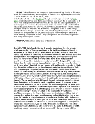 HE RY, "He looks down, and looks about, to the power of God shining in this lower
world. He is not so taken up with the glories of his court as to neglect even the remotest
of his territories; no, not the sea and dry land.
1. He has founded the earth, Psa_104:5. Though he has hung it upon nothing (Job_
26:2), ponderibus librata suis - balanced by its own weight, yet it is as immovable as if
it had been laid upon the surest foundations. He has built the earth upon her basis, so
that though it has received a dangerous shock by the sin of man, and the malice of hell
strikes at it, yet it shall not be removed for ever, that is, not till the end of time, when it
must give way to the new earth. Dr. Hammond's paraphrase of this is worth noting:
“God has fixed so strange a place for the earth, that, being a heavy body, one would think
it should fall every minute; and yet, which way soever we would imagine it to stir, it
must, contrary to the nature of such a body, fall upwards, and so can have no possible
ruin but by tumbling into heaven.”
JAMISO , "The earth is firmly fixed by His power.
CALVI , "5He hath founded the earth upon its foundations Here the prophet
celebrates the glory of God, as manifested in the stability of the earth. Since it is
suspended in the midst of the air, and is supported only by pillars of water, how
does it keep its place so steadfastly that it cannot be moved? This I indeed grant may
be explained on natural principles; for the earth, as it occupies the lowest place,
being the center of the world, naturally settles down there. But even in this
contrivance there shines forth the wonderful power of God. Again, if the waters are
higher than the earth, because they are lighter, why do they not cover the whole
earth round about? Certainly the only answer which philosophers can give to this is,
that the tendency of the waters to do so is counteracted by the providence of God,
that a dwelling-place might be provided for man. If they do not admit that the
waters are restrained by the determinate appointment of God, they betray not only
their depravity and unthankfulness, but also their ignorance, and are altogether
barbarous. The prophet, therefore, not without reason, recounts among the miracles
of God, that which would be to us wholly incredible, did not even experience show
its truth. We are very base indeed if, taught by such undoubted a proof, we do not
learn that nothing in the world is stable except in as far as it is sustained by the
hand of God. The world did not originate from itself, consequently, the whole order
of nature depends on nothing else than his appointment, by which each element has
its own peculiar property. or is the language of the prophet to be viewed merely as
an exhortation to give thanks to God; it is also intended to strengthen our
confidence in regard to the future, that we may not live in the world in a state of
constant fear and anxiety, as we must have done had not God testified that he has
given the earth for a habitation to men. It is a singular blessing, which he bestows
upon us, in his causing us to dwell upon the earth with undisturbed minds, by giving
us the assurance that he has established it upon everlasting pillars. Although cities
often perish by earthquakes, yet the body of the earth itself remains. Yea, all the
agitations which befall it more fully confirm to us the truth, that the earth would be
swallowed up every moment were it not preserved by the secret power of God.
 