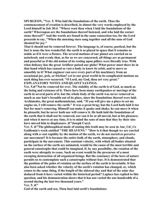 SPURGEO , "Ver. 5. Who laid the foundations of the earth. Thus the
commencement of creation is described, in almost the very words employed by the
Lord himself in Job 38:4. "Where wast thou when I laid the foundations of the
earth? Whereupon are the foundations thereof fastened, and who laid the corner
stone thereof?" And the words are found in the same connection too, for the Lord
proceeds to say, "When the morning stars sang together and all the sons of God
shouted for joy."
That it should not be removed forever. The language is, of course, poetical, but the
fact is none the less wonderful: the earth is so placed in space that it remains as
stable as if it were a fixture. The several motions of our planet are carried on so
noiselessly and evenly that, as far as we are concerned, all things are as permanent
and peaceful as if the old notion of its resting upon pillars were literally true. With
what delicacy has the great Artificer poised our globe! What power must there be in
that hand which has caused so vast a body to know its orbit, and to move so
smoothly in it! What engineer can save every part of his machinery from an
occasional jar, jerk, or friction? yet to our great world in its complicated motions no
such thing has ever occurred. "O Lord, my God, thou art very great."
EXPLA ATORY OTES A D QUAI T SAYI GS.
Ver. 5.‫”€ג‬ ot be removed for ever. The stability of the earth is of God, as much as
the being and existence of it. There have been many earthquakes or movings of the
earth in several parts of it, but the whole body of the earth was never removed so
much as one hair's breadth out of its place, since the foundations thereof were laid.
Archimedes, the great mathematician, said, "If you will give me a place to set my
engine on, I will remove the earth." It was a great brag; but the Lord hath laid it too
fast for man's removing. Himself can make it quake and shake, he can move it when
he pleaseth; but he never hath nor will remove it. He hath laid the foundations of
the earth that it shall not be removed, nor can it be at all moved, but at his pleasure;
and when it moves at any time, it is to mind the sons of men that they by their sins
have moved him to displeasure. ‫”€ג‬Joseph Caryl.
Ver. 5. ‫”€ג‬The philosophical mode of stating this truth may be seen in Amֳ◌©dֳ◌©e
Guillemin's work entitled "THE HEAVE S." "How is it that though we are carried
along with a vast rapidity by the motion of the earth, we do not ourselves perceive
our movement? It is because the entire bulk of the earth, atmosphere, and clouds,
participate in the movement. This constant velocity, with which all bodies situated
on the surface of the earth are animated, would be the cause of the most terrible and
general catastrophe that could be imagined, if, by any possibility, the rotation of the
earth were abruptly to cease. Such an event would be the precursor of a most
sweeping destruction of all organized beings. But the constancy of the laws of nature
permits us to contemplate such a catastrophe without fear. It is demonstrated that
the position of the poles of rotation on the surface of the earth is invariable. It has
also been asked whether the velocity of the earth's rotation has changed, or, which
comes to the same thing, if the length of the sidereal day and that of the solar day
deduced from it have varied within the historical period? Laplace has replied to this
question, and his demonstration shows that it has not varied the one hundredth of a
second during the last two thousand years."
Ver. 5. ‫”€ג‬
God of the earth and sea, Thou hast laid earth's foundations:
 