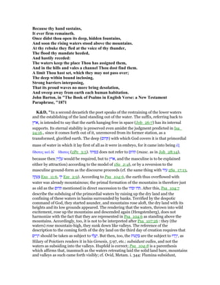 Because thy hand sustains,
It ever firm remaineth.
Once didst thou open its deep, hidden fountains,
And soon the rising waters stood above the mountains.
At thy rebuke they fled at the voice of thy thunder,
The flood thy mandate heeded,
And hastily receded:
The waters keep the place Thou has assigned them,
And in the hills and vales a channel Thou dost find them.
A limit Thou hast set, which they may not pass over;
The deep within bound inclosing,
Strong barriers interposing,
That its proud waves no more bring desolation,
And sweep away from earth each human habitation.
John Barton, in "The Book of Psalms in English Verse: a ew Testament
Paraphrase, "1871
K&D, "In a second decastich the poet speaks of the restraining of the lower waters
and the establishing of the land standing out of the water. The suffix, referring back to
‫,ארץ‬ is intended to say that the earth hanging free in space (Job_26:7) has its internal
supports. Its eternal stability is preserved even amidst the judgment predicted in Isa_
24:16., since it comes forth out of it, unremoved from its former station, as a
transformed, glorified earth. The deep (‫הום‬ ְ ) with which God covers it is that primordial
mass of water in which it lay first of all as it were in embryo, for it came into being ᅚξ
ᆖδατος καᆳ δι ʆ ᆖδατος (2Pe_3:5). ‫ּו‬‫ת‬‫י‬ ִ ִⅴ does not refer to ‫תהום‬ (masc. as in Job_28:14),
because then ָ‫יה‬ ֶ‫ל‬ ָ‫ע‬ would be required, but to ‫,ארץ‬ and the masculine is to be explained
either by attraction) according to the model of 1Sa_2:4), or by a reversion to the
masculine ground-form as the discourse proceeds (cf. the same thing with ‫יר‬ ִ‫ע‬ 2Sa_17:13,
‫ה‬ ָ‫ק‬ ָ‫ע‬ ְ‫צ‬ Exo_11:6, ‫ד‬ָ‫י‬ Eze_2:9). According to Psa_104:6, the earth thus overflowed with
water was already mountainous; the primal formation of the mountains is therefore just
as old as the ‫תהום‬ mentioned in direct succession to the ‫ובהו‬ ‫.תהו‬ After this, Psa_104:7
describe the subduing of the primordial waters by raising up the dry land and the
confining of these waters in basins surrounded by banks. Terrified by the despotic
command of God, they started asunder, and mountains rose aloft, the dry land with its
heights and its low grounds appeared. The rendering that the waters, thrown into wild
excitement, rose up the mountains and descended again (Hengstenberg), does not
harmonize with the fact that they are represented in Psa_104:6 as standing above the
mountains. Accordingly, too, it is not to be interpreted after Psa_107:26 : they (the
waters) rose mountain-high, they sunk down like valleys. The reference of the
description to the coming forth of the dry land on the third day of creation requires that
‫ים‬ ִ‫ר‬ ָ‫ה‬ should be taken as subject to ‫לוּ‬ ֲ‫ע‬ַ‫.י‬ But then, too, the ‫ּות‬‫ע‬ ָ‫ק‬ ְ‫ב‬ are the subject to ‫דוּ‬ ְ‫ֽר‬ֵ‫,י‬ as
Hilary of Poictiers renders it in his Genesis, 5:97, etc.: subsidunt valles, and not the
waters as subsiding into the valleys. Hupfeld is correct; Psa_104:8 is a parenthesis
which affirms that, inasmuch as the waters retreating laid the solid land bare, mountains
and valleys as such came forth visibly; cf. Ovid, Metam. i. 344: Flumina subsidunt,
 