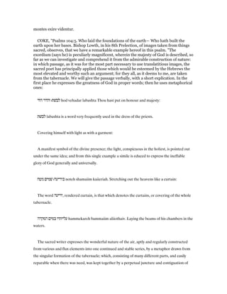 montes exire videntur.
COKE, "Psalms 104:5. Who laid the foundations of the earth— Who hath built the
earth upon her bases. Bishop Lowth, in his 8th Prelection, of images taken from things
sacred, observes, that we have a remarkable example hereof in this psalm. "The
exordium (says he) is peculiarly magnificent, wherein the majesty of God is described, so
far as we can investigate and comprehend it from the admirable construction of nature:
in which passage, as it was for the most part necessary to use translatitious images, the
sacred poet has principally applied those which would be esteemed by the Hebrews the
most elevated and worthy such an argument; for they all, as it deems to me, are taken
from the tabernacle. We will give the passage verbally, with a short explication. In the
first place he expresses the greatness of God in proper words; then he uses metaphorical
ones:
‫הוד‬ ‫והדר‬ ‫לבשׁת׃‬ hod vehadar labashta Thou hast put on honour and majesty:
‫לבשׁת‬ labashta is a word very frequently used in the dress of the priests.
Covering himself with light as with a garment:
A manifest symbol of the divine presence; the light, conspicuous in the holiest, is pointed out
under the same idea; and from this single example a simile is educed to express the ineffable
glory of God generally and universally.
‫נוטח‬ ‫שׁמים‬ ‫כיריעה׃‬ noteh shamaiim kaiieriah. Stretching out the heavens like a curtain:
The word ‫,יריעה‬ rendered curtain, is that which denotes the curtains, or covering of the whole
tabernacle.
‫המקרה‬ ‫במים‬ ‫עליותיו‬ hammekareh bammaiim aliiothaiv. Laying the beams of his chambers in the
waters.
The sacred writer expresses the wonderful nature of the air, aptly and regularly constructed
from various and flux elements into one continued and stable series, by a metaphor drawn from
the singular formation of the tabernacle; which, consisting of many different parts, and easily
reparable when there was need, was kept together by a perpetual juncture and contiguation of
 