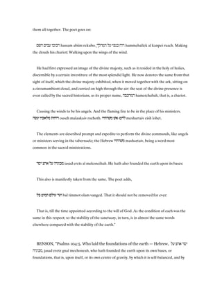 them all together. The poet goes on:
‫השׂם‬ ‫עבים‬ ‫רכובו‬ hassam abiim rekubo. ֶ‫המהלך‬ ‫על‬ ‫כנפי‬ ‫רוח‬ hammehallek al kanpei ruach. Making
the clouds his chariot; Walking upon the wings of the wind.
He had first expressed an image of the divine majesty, such as it resided in the holy of holies,
discernible by a certain investiture of the most splendid light. He now denotes the same from that
sight of itself, which the divine majesty exhibited, when it moved together with the ark, sitting on
a circumambient cloud, and carried on high through the air: the seat of the divine presence is
even called by the sacred historians, as its proper name, ‫המרכבה‬ hamerchabah, that is, a chariot.
Causing the winds to be his angels. And the flaming fire to be in the place of his ministers.
‫עשׂה‬ ‫מלאכיו‬ ‫רוחות‬ ouseh malaakaiv ruchoth. ‫משׁרתיו‬ ‫אשׁ‬ ‫להט׃‬ meshartaiv eish lohet.
The elements are described prompt and expedite to perform the divine commands, like angels
or ministers serving in the tabernacle; the Hebrew ‫משׁרתיו‬ mashartaiv, being a word most
common in the sacred ministrations.
‫יסד‬ ‫ארצ‬ ‫על‬ ‫מכוניה‬ iasad erets al mekoneihah. He hath also founded the earth upon its bases:
This also is manifestly taken from the same. The poet adds,
‫בל‬ ‫תמוט‬ ‫עולם‬ ‫ועד‬ bal timmot olam vanged. That it should not be removed for ever:
That is, till the time appointed according to the will of God. As the condition of each was the
same in this respect; so the stability of the sanctuary, in turn, is in almost the same words
elsewhere compared with the stability of the earth."
BENSON, "Psalms 104:5. Who laid the foundations of the earth — Hebrew, ‫על‬ ‫ארצ‬ ‫יסד‬
‫,מכוניה‬ jasad eretz gnal mechoneah, who hath founded the earth upon its own bases, or
foundations, that is, upon itself, or its own centre of gravity, by which it is self-balanced, and by
 