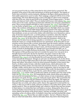 art very great! It is the joy of the saints that he who is their God is a great God. The
grandeur of the prince is the pride and pleasure of all his good subjects. The majesty of
God is here set forth by various instances, alluding to the figure which great princes in
their public appearances covet to make. Their equipage, compared with his (even of the
eastern kings, who most affected pomp), is but as the light of a glow-worm compared
with that of the sun, when he goes forth in his strength. Princes appear great, 1. In their
robes; and what are God's robes? Thou art clothed with honour and majesty, Psa_104:1.
God is seen in his works, and these proclaim him infinitely wise and good, and all that is
great. Thou coverest thyself with light as with a garment, Psa_104:2. God is light (1Jo_
1:5), the Father of lights (Jam_1:17); he dwells in light (1Ti_6:16); he clothes himself
with it. The residence of his glory is in the highest heaven, that light which was created
the first day, Gen_1:3. Of all visible beings light comes nearest to the nature of a spirit,
and therefore with that God is pleased to cover himself, that is, to reveal himself under
that similitude, as men are seen in the clothes with which they cover themselves; and so
only, for his face cannot be seen. 2. In their palaces or pavilions, when they take the
field; and what is God's palace and his pavilion? He stretches out the heavens like a
curtain, Psa_104:2. So he did at first, when he made the firmament, which in the
Hebrew has its name from its being expanded, or stretched out, Gen_1:7. He made it to
divide the waters as a curtain divides between two apartments. So he does still: he now
stretches out the heavens like a curtain, keeps them upon the stretch, and they continue
to this day according to his ordinance. The regions of the air are stretched out about the
earth, like a curtain about a bed, to keep it warm, and drawn between us and the upper
world, to break its dazzling light; for, though God covers himself with light, yet, in
compassion to us, he makes darkness his pavilion. Thick clouds are a covering to him.
The vastness of this pavilion may lead us to consider how great, how very great, he is
that fills heaven and earth. He has his chambers, his upper rooms (so the word
signifies), the beams whereof he lays in the waters, the waters that are above the
firmament (Psa_104:3), as he has founded the earth upon the seas and floods, the
waters beneath the firmament. Though air and water are fluid bodies, yet, by the divine
power, they are kept as tight and as firm in the place assigned them as a chamber is with
beams and rafters. How great a God is he whose presence-chamber is thus reared, thus
fixed! 3. In their coaches of state, with their stately horses, which add much to the
magnificence of their entries; but God makes the clouds his chariots, in which he rides
strongly, swiftly, and far above out of the reach of opposition, when at any time he will
act by uncommon providences in the government of this world. He descended in a cloud,
as in a chariot, to Mount Sinai, to give the law, and to Mount Tabor, to proclaim the
gospel (Mat_17:5), and he walks (a gentle pace indeed, yet stately) upon the wings of the
wind. See Psa_18:10, Psa_18:11. He commands the winds, directs them as he pleases,
and serves his own purposes by them. 4. In their retinue or train of attendants; and here
also God is very great, for (Psa_104:4) he makes his angels spirits. This is quoted by the
apostle (Heb_1:7) to prove the pre-eminence of Christ above the angels. The angels are
here said to be his angels and his ministers, for they are under his dominion and at his
disposal; they are winds, and a flame of fire, that is, they appeared in wind and fire (so
some), or they are as swift as winds, and pure as flames; or he makes them spirits, so the
apostle quotes it. They are spiritual beings; and, whatever vehicles they may have proper
to their nature, it is certain they have not bodies as we have. Being spirits, they are so
much the further removed from the encumbrances of the human nature and so much the
nearer allied to the glories of the divine nature. And they are bright, and quick, and
ascending, as fire, as a flame of fire. In Ezekiel's vision they ran and returned like a flash
of lightning, Eze_1:14. Thence they are called seraphim - burners. Whatever they are,
they are what God made them, what he still makes them; they derive their being from
 