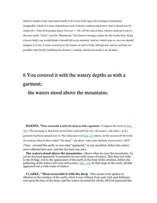 which it stands as fast and immoveable as if it were built upon the strongest foundation
imaginable, which is a most stupendous work of divine wisdom and power; that it should not be
removed — Out of its proper place; for ever — Or, till the end of time, when it must give way to
the new earth. “God,” says Dr. Hammond, “has fixed so strange a place for the earth, that, being
a heavy body, one would think it should fall every moment: and yet, which way so- ever we should
imagine it to stir, it must, contrary to the nature of such a body, fall upward, and so can have no
possible ruin, but by tumbling into heaven,” namely, which surrounds it on all sides.
6666 You covered it with the watery depths as with aYou covered it with the watery depths as with aYou covered it with the watery depths as with aYou covered it with the watery depths as with a
garment;garment;garment;garment;
the waters stood above the mountains.the waters stood above the mountains.the waters stood above the mountains.the waters stood above the mountains.
BARNES, "BARNES, "BARNES, "BARNES, "Thou coveredst it with the deep as with a garmentThou coveredst it with the deep as with a garmentThou coveredst it with the deep as with a garmentThou coveredst it with the deep as with a garment ---- Compare the notes at Job_
38:9. The meaning is, that God covered the earth with the sea - the waters - the abyss - as if a
garment had been spread over it. The reference is to Gen_1:2; where, in the account of the work
of creation, what is there called “the deep” - the abyss - (the same Hebrew word as here - ‫תהום‬
te
hôm - covered the earth, or was what “appeared,” or was manifest, before the waters
were collected into seas, and the dry land was seen.
The waters stood above the mountains - Above what are now the mountains. As
yet no dry land appeared. It seemed to be one wide waste of waters. This does not refer
to the Deluge, but to the appearance of the earth at the time of the creation, before the
gathering of the waters into seas and oceans, Gen_1:9. At that stage in the work, all that
appeared was a wide waste of waters.
CLARKE, "Thou coveredst it with the deep - This seems to be spoken in
allusion to the creation of the earth, when it was without form and void, and darkness
was upon the face of the deep, and the waters invested the whole, till God separated the
 