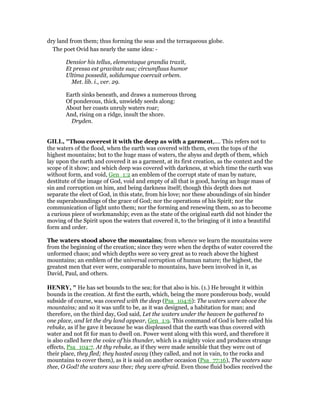 dry land from them; thus forming the seas and the terraqueous globe.
The poet Ovid has nearly the same idea: -
Densior his tellus, elementaque grandia traxit,
Et pressa est gravitate sua; circumfluus humor
Ultima possedit, solidumque coercuit orbem.
Met. lib. i., ver. 29.
Earth sinks beneath, and draws a numerous throng
Of ponderous, thick, unwieldy seeds along:
About her coasts unruly waters roar;
And, rising on a ridge, insult the shore.
Dryden.
GILL, "Thou coverest it with the deep as with a garment,.... This refers not to
the waters of the flood, when the earth was covered with them, even the tops of the
highest mountains; but to the huge mass of waters, the abyss and depth of them, which
lay upon the earth and covered it as a garment, at its first creation, as the context and the
scope of it show; and which deep was covered with darkness, at which time the earth was
without form, and void, Gen_1:2 an emblem of the corrupt state of man by nature,
destitute of the image of God, void and empty of all that is good, having an huge mass of
sin and corruption on him, and being darkness itself; though this depth does not
separate the elect of God, in this state, from his love; nor these aboundings of sin hinder
the superaboundings of the grace of God; nor the operations of his Spirit; nor the
communication of light unto them; nor the forming and renewing them, so as to become
a curious piece of workmanship; even as the state of the original earth did not hinder the
moving of the Spirit upon the waters that covered it, to the bringing of it into a beautiful
form and order.
The waters stood above the mountains; from whence we learn the mountains were
from the beginning of the creation; since they were when the depths of water covered the
unformed chaos; and which depths were so very great as to reach above the highest
mountains; an emblem of the universal corruption of human nature; the highest, the
greatest men that ever were, comparable to mountains, have been involved in it, as
David, Paul, and others.
HE RY, " He has set bounds to the sea; for that also is his. (1.) He brought it within
bounds in the creation. At first the earth, which, being the more ponderous body, would
subside of course, was covered with the deep (Psa_104:6): The waters were above the
mountains; and so it was unfit to be, as it was designed, a habitation for man; and
therefore, on the third day, God said, Let the waters under the heaven be gathered to
one place, and let the dry land appear, Gen_1:9. This command of God is here called his
rebuke, as if he gave it because he was displeased that the earth was thus covered with
water and not fit for man to dwell on. Power went along with this word, and therefore it
is also called here the voice of his thunder, which is a mighty voice and produces strange
effects, Psa_104:7. At thy rebuke, as if they were made sensible that they were out of
their place, they fled; they hasted away (they called, and not in vain, to the rocks and
mountains to cover them), as it is said on another occasion (Psa_77:16), The waters saw
thee, O God! the waters saw thee; they were afraid. Even those fluid bodies received the
 