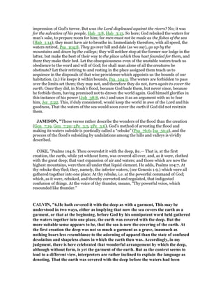 impression of God's terror. But was the Lord displeased against the rivers? No; it was
for the salvation of his people, Hab_3:8, Hab_3:13. So here; God rebuked the waters for
man's sake, to prepare room for him; for men must not be made as the fishes of the sea
(Hab_1:14); they must have air to breathe in. Immediately therefore, with all speed, the
waters retired, Psa_104:8. They go over hill and dale (as we say), go up by the
mountains and down by the valleys; they will neither stop at the former nor lodge in the
latter, but make the best of their way to the place which thou hast founded for them, and
there they make their bed. Let the obsequiousness even of the unstable waters teach us
obedience to the word and will of God; for shall man alone of all the creatures be
obstinate? Let their retiring to and resting in the place assigned them teach us to
acquiesce in the disposals of that wise providence which appoints us the bounds of our
habitation. (2.) He keeps it within bounds, Psa_104:9. The waters are forbidden to pass
over the limits set them; they may not, and therefore they do not, turn again to cover the
earth. Once they did, in Noah's flood, because God bade them, but never since, because
he forbids them, having promised not to drown the world again. God himself glorifies in
this instance of his power (Job_38:8, etc.) and uses it as an argument with us to fear
him, Jer_5:22. This, if duly considered, would keep the world in awe of the Lord and his
goodness, That the waters of the sea would soon cover the earth if God did not restrain
them.
JAMISO , "These verses rather describe the wonders of the flood than the creation
(Gen_7:19, Gen_7:20; 2Pe_3:5, 2Pe_3:6). God’s method of arresting the flood and
making its waters subside is poetically called a “rebuke” (Psa_76:6; Isa_50:2), and the
process of the flood’s subsiding by undulations among the hills and valleys is vividly
described.
COKE, "Psalms 104:6. Thou coveredst it with the deep, &c.— That is, at the first
creation, the earth, while yet without form, was covered all over, and, as it were, clothed
with the great deep; that vast expansion of air and waters; and those which are now the
highest mountains, were then all under that liquid element. He adds, Psalms 104:7. At
thy rebuke they fled; they, namely, the inferior waters, (see Genesis 1:9.) which were all
gathered together into one place: At thy rebuke, i.e. at the powerful command of God;
which, as it were, rebuked, and thereby corrected and regulated, that indigested
confusion of things. At the voice of thy thunder, means, "Thy powerful voice, which
resounded like thunder."
CALVI , "6.He hath covered it with the deep as with a garment, This may be
understood in two ways, either as implying that now the sea covers the earth as a
garment, or that at the beginning, before God by his omnipotent word held gathered
the waters together into one place, the earth was covered with the deep. But the
more suitable sense appears to be, that the sea is now the covering of the earth. At
the first creation the deep was not so much a garment as a grave, inasmuch as
nothing bears less resemblance to the adorning of apparel than the state of confused
desolation and shapeless chaos in which the earth then was. Accordingly, in my
judgment, there is here celebrated that wonderful arrangement by which the deep,
although without form, is yet the garment of the earth. But as the context seems to
lead to a different view, interpreters are rather inclined to explain the language as
denoting, That the earth was covered with the deep before the waters had been
 