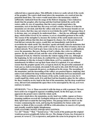 collected into a separate place. This difficulty is however easily solved, if the words
of the prophet, The waters shall stand above the mountains, are resolved into the
potential mood thus, The waters would stand above the mountains; which is
sufficiently vindicated from the usage of the Hebrew language. I have indeed no
doubt that the prophet, after having said that God had clothed the earth with
waters, adds, by way of exposition, that the waters would stand above the
mountains, were it not that they flee away at God’s rebuke. Whence is it that the
mountains are elevated, and that the valleys sink down, but because bounds are set
to the waters, that they may not return to overwhelm the earth? The passage then, it
is obvious, may very properly be understood thus, — that the sea, although a mighty
deep, which strikes terror by its vastness, is yet as a beautiful garment to the earth.
The reason of the metaphor is, because the surface of the earth stands uncovered.
The prophet affirms that this does not happen by chance; for, if the providence of
God did not restrain the waters, would they not immediately rush forth to
overwhelm the whole earth? He, therefore, speaks advisedly when he maintains that
the appearance of any part of the earth’s surface is not the effect of nature, but is an
evident miracle. Were God to give loose reins to the sea, the waters would suddenly
cover the mountains. But now, fleeing at God’s rebuke, they retire to a different
quarter. By the rebuke of God, and the voice of his thunder, is meant the awful
command of God, by which he restrains the violent raging of the sea. Although at
the beginning, by his word alone, he confined the sea within determinate bounds,
and continues to this day to keep it within them, yet if we consider how
tumultuously its billows cast up their foam when it is agitated, it is not without
reason that the prophet speaks of it, as kept in check by the powerful command of
God; just as, both in Jeremiah, (Jeremiah 5:22) and in Job, (Job 28:25) God, with
much sublimity, commends his power, as displayed in the ocean. The ascending of
the mountains, and the descending of the valleys, are poetical figures, implying, that
unless God confined the deep within bounds, the distinction between mountains and
valleys, which contributes to the beauty of the earth, would cease to exist, for it
would engulf the whole earth. It is said that God has founded a place for the valleys;
for there would be no dry land at the foot of the mountains, but the deep would bear
sway, did not God command the space there to be unoccupied by the sea, as it were
contrary to nature.
SPURGEO , "Ver. 6. Thou coveredst it with the deep as with a garment. The new
born earth was wrapped in aqueous swaddling bands. In the first ages, ere man
appeared, the proud waters ruled the whole earth.
The waters stood above the mountains, no dry land was visible, vapour as from a
steaming cauldron covered all. Geologists inform us of this as a discovery, but the
Holy Spirit had revealed the fact long before. The passage before us shows us the
Creator commencing his work, and laying the foundation for future order and
beauty: to think of this reverently will fill us with adoration; to conceive of it grossly
and carnally would be highly blasphemous.
EXPLA ATORY OTES A D QUAI T SAYI GS.
Ver. 6‫"”€ג‬Stood, ""fled, ""hasted away." The words of the psalm put the original
wondrous process graphically before the eye. The change of tense, too, from past to
present, in verses 6, 7, 8, is expressive, and paints the scene in its progress. In ver. 6
 