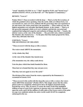 "stood" should be STA D: in ver. 7 "fled" should be FLEE: and "hasted away"
should be HASTE AWAY, as in the P.B.V. ‫"”€ג‬The Speaker's Commentary."
BE SO , "Verse 6-7
Psalms 104:6-7. Thou coveredst it with the deep — That is, in the first creation, of
which the psalmist is here speaking, when the earth, while yet without form, was
covered all over, and, as it were, clothed with the great deep, that vast expansion of
air and waters; the waters stood above the mountains — Those which are now the
highest mountains were all under that liquid element. At thy rebuke — That is, at
thy powerful command, which, as it were, rebuked, and thereby corrected and
regulated that indigested congeries and confusion of things; they fled — amely, the
inferior waters; at the voice of thy thunder — Thy powerful voice, which resounded
like thunder; they hasted away — To the place that thou hadst prepared for them,
where they still make their bed.
COFFMA , "Verse 6
THE SECO D DAY OF CREATIO
"Thou coverest it with the deep as with a vesture;
The waters stood ABOVE the mountains.
At thy rebuke they fled;
At the voice of thy thunder they hasted away
(The mountains rose, the valleys sank down)
Unto the place which thou hadst founded for them.
Thou hast set a bound that they may not pass over;
That they turn not again to cover the earth."
The division of the waters from the waters, separated by the firmament, is
recounted in Genesis 1:6-8
"Thou coverest it (the earth) with the deep (the sea) as with a vesture; the waters
stood ABOVEthe mountains" (Psalms 104:7). This simply means that the entire
planet earth was completely submerged at first, the highest mountains being
beneath the waves: This, of course, is exactly the truth. If all of the multiplied
trillions of tons of water in its vaporous or gaseous state were suddenly released
upon the earth, and if all the millions of cubic miles of the frozen waters of the polar
ice-caps were suddenly melted, the entire world would AGAI be completely
submerged in the sea.
 