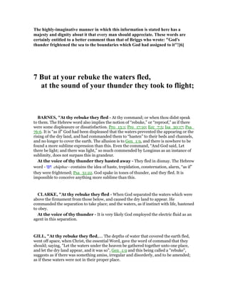 The highly-imaginative manner in which this information is stated here has a
majesty and dignity about it that every man should appreciate. These words are
certainly entitled to a better comment than that of Briggs who wrote: "God's
thunder frightened the sea to the boundaries which God had assigned to it"![6]
7 But at your rebuke the waters fled,
at the sound of your thunder they took to flight;
BAR ES, "At thy rebuke they fled - At thy command; or when thou didst speak
to them. The Hebrew word also implies the notion of “rebuke,” or “reproof,” as if there
were some displeasure or dissatisfaction. Pro_13:1; Pro_17:10; Ecc_7:5; Isa_30:17; Psa_
76:6. It is “as if” God had been displeased that the waters prevented the appearing or the
rising of the dry land, and had commanded them to “hasten” to their beds and channels,
and no longer to cover the earth. The allusion is to Gen_1:9, and there is nowhere to be
found a more sublime expression than this. Even the command, “And God said, Let
there be light; and there was light,” so much commended by Longinus as an instance of
sublimity, does not surpass this in grandeur.
At the voice of thy thunder they hasted away - They fled in dismay. The Hebrew
word - ‫חפז‬ châphaz - contains the idea of haste, trepidation, consternation, alarm, “as if”
they were frightened; Psa_31:22. God spake in tones of thunder, and they fled. It is
impossible to conceive anything more sublime than this.
CLARKE, "At thy rebuke they fled - When God separated the waters which were
above the firmament from those below, and caused the dry land to appear. He
commanded the separation to take place; and the waters, as if instinct with life, hastened
to obey.
At the voice of thy thunder - It is very likely God employed the electric fluid as an
agent in this separation.
GILL, "At thy rebuke they fled,.... The depths of water that covered the earth fled,
went off apace, when Christ, the essential Word, gave the word of command that they
should; saying, "Let the waters under the heaven be gathered together unto one place,
and let the dry land appear, and it was so", Gen_1:9 and this being called a "rebuke",
suggests as if there was something amiss, irregular and disorderly, and to be amended;
as if these waters were not in their proper place.
 