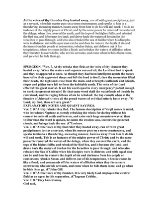 At the voice of thy thunder they hasted away; ran off with great precipitancy; just
as a servant, when his master puts on a stern countenance, and speaks to him in a
thundering, menacing manner, hastes away from him to do his will and work. This is an
instance of the mighty power of Christ; and by the same power he removed the waters of
the deluge; when they covered the earth, and the tops of the highest hills; and rebuked
the Red sea, and it became dry land; and drove back the waters of Jordan for the
Israelites to pass through; and who also rebuked the sea of Galilee when his disciples
were in distress: and with equal ease can he and does he remove the depth of sin and
darkness from his people at conversion; rebukes Satan, and delivers out of his
temptations, when he comes in like a flood; and rebukes the waters of affliction when
they threaten to overwhelm; who are his servants, and come when he bids them come,
and go when he bids them go.
SPURGEO , "Ver. 7. At thy rebuke they fled; at the voice of thy thunder they
hasted away. When the waters and vapours covered all, the Lord had but to speak
and they disappeared at once. As though they had been intelligent agents the waves
hurried to their appointed deeps and left the land to itself; then the mountains lifted
their heads, the high lands rose from the main, and at length continents and islands,
slopes and plains were left to form the habitable earth. The voice of the Lord
effected this great marvel. Is not his word equal to every emergency? potent enough
to work the greatest miracle? By that same word shall the waterfloods of trouble be
restrained, and the raging billows of sin be rebuked: the day cometh when at the
thunder of Jehovah's voice all the proud waters of evil shall utterly haste away. "O
Lord, my God, thou art very great."
EXPLA ATORY OTES A D QUAI T SAYI GS.
Ver. 7. ‫”€ג‬At thy rebuke they fled. The famous description of Virgil comes to mind,
who introduces eptune as sternly rebuking the winds for daring without his
consent to embroil earth and heaven, and raise such huge mountain-waves: then
swifter than the word is spoken, he calms the swollen seas, scatters the gathered
clouds, and brings back the sun. ‫”€ג‬Lorinus.
Ver. 7. ‫”€ג‬At the voice of thy that rider they hasted away, ran off with great
precipitance: just as a servant, when his master puts on a stern countenance, and
speaks to him in a thundering, menacing manner, hastens away from him to do his
will and work. This is an instance of the mighty power of Christ; and by the same
power he removed the waters of the deluge, when they covered the earth, and the
tops of the highest hills; and rebuked the Red Sea, and it became dry land; and
drove back the waters of Jordan for the Israelites to pass through; and who also
rebuked the Sea of Galilee when his disciples were in distress; and with equal ease
can be and does he remove the depth of sin and darkness from his people at
conversion; rebukes Satan, and delivers out of his temptations, when he comes in
like a flood; and commands off the waters of affliction when they threaten to
overwhelm; who are his servants, and come when he bids them come, and go when
he bids them go. ‫”€ג‬John Gill.
Ver. 7. ‫”€ג‬At the voice of thy thunder. It is very likely God employed the electric
fluid as an agent in this separation. ‫”€ג‬Ingram Cobbin.
Ver. 7. ‫”€ג‬They hasted away.
God said,
 