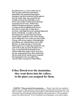 Be gathered now, ye waters under heaven
Into one place and let dry land appear.
Immediately the mountains huge appear
Emergent, and their broad bare backs upheave
Into the clouds; their tops ascend the sky:
So high as heaved the tumid hills, so low
Down sunk a hollow bottom broad and deep,
Capacious bed of waters: Thither they
Hasted with glad precipitance, uprolled
As drops on dust conglobing from the dry:
Part rise in crystal wall, or ridge direct,
For haste: such flight the great command impressed
On the swift floods: As armies at the call
Of trumpet (for of armies thou hast heard)
Troop to their standard; so the watery throng,
Wave rolling after wave, where way they found,
If steep, with torrent rapture, if through plain,
Soft ebbing; nor withstood them rock or hill;
But they, or under ground, or circuit wide
With serpent error wandering, found their way,
And on the washy ooze deep channels wore;
Easy, ere God had bid the ground be dry,
All but within those banks, where rivers now
Stream, and perpetual draw their tumid train,
The dry land, Earth; and the great receptacle
Of congregated waters, he called Seas:
And saw that it was good. ‫”€ג‬John Milton.
8 they flowed over the mountains,
they went down into the valleys,
to the place you assigned for them.
BAR ES, "They go up by the mountains ... - That is, when they were gathered
together into seas. They seemed to roll and tumble over hills and mountains, and to run
down in valleys, until they found the deep hollows which had been formed for seas, and
where they were permanently collected together. The margin here is, “The mountains
ascend, the valleys descend.” So it is translated in the Septuagint, in the Latin Vulgate,
 