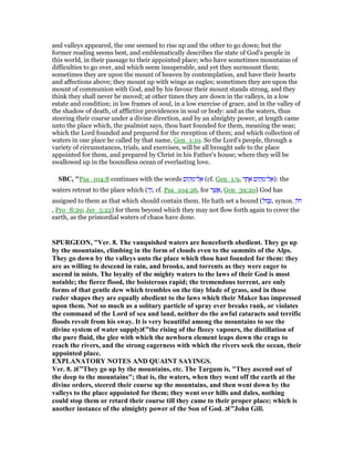 and valleys appeared, the one seemed to rise up and the other to go down; but the
former reading seems best, and emblematically describes the state of God's people in
this world, in their passage to their appointed place; who have sometimes mountains of
difficulties to go over, and which seem insuperable, and yet they surmount them;
sometimes they are upon the mount of heaven by contemplation, and have their hearts
and affections above; they mount up with wings as eagles; sometimes they are upon the
mount of communion with God, and by his favour their mount stands strong, and they
think they shall never be moved; at other times they are down in the valleys, in a low
estate and condition; in low frames of soul, in a low exercise of grace, and in the valley of
the shadow of death, of afflictive providences in soul or body: and as the waters, thus
steering their course under a divine direction, and by an almighty power, at length came
unto the place which, the psalmist says, thou hast founded for them, meaning the seas;
which the Lord founded and prepared for the reception of them; and which collection of
waters in one place he called by that name, Gen_1:10. So the Lord's people, through a
variety of circumstances, trials, and exercises, will be all brought safe to the place
appointed for them, and prepared by Christ in his Father's house; where they will be
swallowed up in the boundless ocean of everlasting love.
SBC, "Psa_104:8 continues with the words ‫ּום‬‫ק‬ ְ‫ל־מ‬ ֶ‫א‬ (cf. Gen_1:9, ‫ד‬ ָ‫ח‬ ֶ‫א‬ ‫ּום‬‫ק‬ ָ‫ל־מ‬ ֶ‫:)א‬ the
waters retreat to the place which (‫ה‬ֶ‫,ז‬ cf. Psa_104:26, for ‫ר‬ ֶ‫שׁ‬ ֲ‫,א‬ Gen_39:20) God has
assigned to them as that which should contain them. He hath set a bound (‫בוּל‬ְ, synon. ‫ּק‬‫ח‬
, Pro_8:29; Jer_5:22) for them beyond which they may not flow forth again to cover the
earth, as the primordial waters of chaos have done.
SPURGEO , "Ver. 8. The vanquished waters are henceforth obedient. They go up
by the mountains, climbing in the form of clouds even to the summits of the Alps.
They go down by the valleys unto the place which thou hast founded for them: they
are as willing to descend in rain, and brooks, and torrents as they were eager to
ascend in mists. The loyalty of the mighty waters to the laws of their God is most
notable; the fierce flood, the boisterous rapid; the tremendous torrent, are only
forms of that gentle dew which trembles on the tiny blade of grass, and in those
ruder shapes they are equally obedient to the laws which their Maker has impressed
upon them. ot so much as a solitary particle of spray ever breaks rank, or violates
the command of the Lord of sea and land, neither do the awful cataracts and terrific
floods revolt from his sway. It is very beautiful among the mountains to see the
divine system of water supply‫”€ג‬the rising of the fleecy vapours, the distillation of
the pure fluid, the glee with which the newborn element leaps down the crags to
reach the rivers, and the strong eagerness with which the rivers seek the ocean, their
appointed place.
EXPLA ATORY OTES A D QUAI T SAYI GS.
Ver. 8. ‫”€ג‬They go up by the mountains, etc. The Targum is, "They ascend out of
the deep to the mountains"; that is, the waters, when they went off the earth at the
divine orders, steered their course up the mountains, and then went down by the
valleys to the place appointed for them; they went over hills and dales, nothing
could stop them or retard their course till they came to their proper place; which is
another instance of the almighty power of the Son of God. ‫”€ג‬John Gill.
 