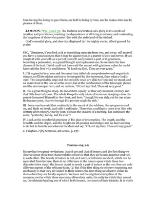 him, having the being he gave them, are held in being by him, and he makes what use he
pleases of them.
JAMISO , "Psa_104:1-35. The Psalmist celebrates God’s glory in His works of
creation and providence, teaching the dependence of all living creatures; and contrasting
the happiness of those who praise Him with the awful end of the wicked.
God’s essential glory, and also that displayed by His mighty works, afford ground for
praise.
SBC, "Greatness, if you look at it as something separate from you, and away, still more if
you have a consciousness that it may be against you, is a matter of awe and terror. If you
mingle it with yourself, as a part of yourself, and yourself a part of it, greatness,
becoming a possession, is a grand thought and a pleasant one. So we unite the two
clauses of the text. David could not have said the second with gladness unless he could
have said the first with confidence: "O Lord my God, Thou art very great."
I. If it is great to be at one and the same time infinitely comprehensive and exquisitely
minute, to fill the widest and yet to be occupied by the narrowest, then what a God is
ours! The unspeakably large and the invisibly small are alike to Him; and we stand, and
we marvel not at the one or at the other, but at the combination of the telescopic glance
and the microscopic care; and we confess, "O Lord my God, Thou art very great."
II. It is a great thing to stoop. He inhabiteth equally, at this very moment, eternity and
that little heart of yours. The whole Gospel is only a tale of immense stooping—how the
purest demeaned Himself to the vilest, and how, "though He was rich, yet for our sakes
He became poor, that we through His poverty might be rich."
III. Some one has said that continuity is the secret of the sublime; the eye goes on and
on, and finds no break, and calls it sublimity. Then what a sublimity there is in Him who
century after century, year by year, without the shadow of a turning, has continued the
same, "yesterday, today, and for ever"!
IV. Look at the wonderful greatness of His plan of redemption. The length, and the
breadth, and the depth, and the height are all passing knowledge; and we have nothing
to do but to humble ourselves in the dust and say, "O Lord my God, Thou art very great."
J. Vaughan, Fifty Sermons, 9th series, p. 257.
Psalms 104:1-2
Nature has two great revelations: that of use and that of beauty; and the first thing we
observe about these two characteristics of hers is that they are bound together and tied
to each other. The beauty of nature is not, as it were, a fortunate accident, which can be
separated from her use; there is no difference in the tenure upon which these two
characteristics stand: the beauty is just as much a part of nature as the use; they are only
different aspects of the selfsame facts. (2) But if the first thing we observe respecting use
and beauty is that they are united in their source, the next thing we observe is that in
themselves they are totally separate. We have not the slightest conception of the
common root in which these enormous diversities unite, the unity to which they mount
up, the ultimate heading out of which both branch, the secret of their identity. It is worth
 