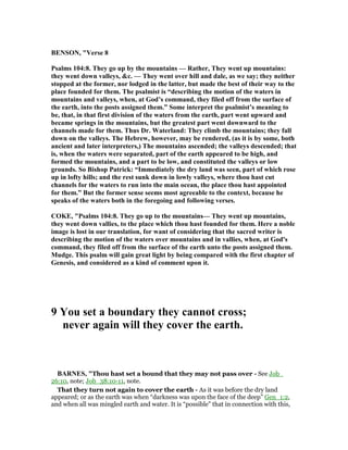 BE SO , "Verse 8
Psalms 104:8. They go up by the mountains — Rather, They went up mountains:
they went down valleys, &c. — They went over hill and dale, as we say; they neither
stopped at the former, nor lodged in the latter, but made the best of their way to the
place founded for them. The psalmist is “describing the motion of the waters in
mountains and valleys, when, at God’s command, they filed off from the surface of
the earth, into the posts assigned them.” Some interpret the psalmist’s meaning to
be, that, in that first division of the waters from the earth, part went upward and
became springs in the mountains, but the greatest part went downward to the
channels made for them. Thus Dr. Waterland: They climb the mountains; they fall
down on the valleys. The Hebrew, however, may be rendered, (as it is by some, both
ancient and later interpreters,) The mountains ascended; the valleys descended; that
is, when the waters were separated, part of the earth appeared to be high, and
formed the mountains, and a part to be low, and constituted the valleys or low
grounds. So Bishop Patrick: “Immediately the dry land was seen, part of which rose
up in lofty hills; and the rest sunk down in lowly valleys, where thou hast cut
channels for the waters to run into the main ocean, the place thou hast appointed
for them.” But the former sense seems most agreeable to the context, because he
speaks of the waters both in the foregoing and following verses.
COKE, "Psalms 104:8. They go up to the mountains— They went up mountains,
they went down vallies, to the place which thou hast founded for them. Here a noble
image is lost in our translation, for want of considering that the sacred writer is
describing the motion of the waters over mountains and in vallies, when, at God's
command, they filed off from the surface of the earth unto the posts assigned them.
Mudge. This psalm will gain great light by being compared with the first chapter of
Genesis, and considered as a kind of comment upon it.
9 You set a boundary they cannot cross;
never again will they cover the earth.
BAR ES, "Thou hast set a bound that they may not pass over - See Job_
26:10, note; Job_38:10-11, note.
That they turn not again to cover the earth - As it was before the dry land
appeared; or as the earth was when “darkness was upon the face of the deep” Gen_1:2,
and when all was mingled earth and water. It is “possible” that in connection with this,
 
