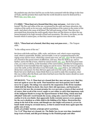 the psalmist may also have had his eye on the facts connected with the deluge in the time
of Noah, and the promise then made that the world should no more be destroyed by a
flood, Gen_9:11, Gen_9:15.
CLARKE, "Thou hast set a bound that they may not pass - And what is this
bound? The flux and reflux of the sea, occasioned by the solar and lunar attraction, the
rotation of the earth on its own axis, and the gravitation of the waters to the center of the
earth. And what is the cause of all these? The will and energy of God. Thus the sea is
prevented from drowning the earth equally where there are flat shores as where the sea
seems hemmed in by huge mounds of land and mountains. The above, not these, are the
bounds which it cannot pass, so that they cannot turn again to cover the earth.
GILL, "Thou hast set a bound, that they may not pass over,.... The Targum
adds,
"to the rolling waves of the sea.''
Set doors with bolts and bars, cliffs, rocks, and shores: and, what is more surprising,
sand, which is penetrable, flexible, and moveable, is set as a perpetual bound to the
raging ocean and its waves, which they cannot pass over: see Job_38:8. So the Lord has
set a bound to the proud waters of afflictions, and says, Thus far shall ye go, and no
farther; and to the life of man, which he cannot exceed, Job_14:5. But he has given man
a law, as a rule to walk by, as the boundary of his conversation, and this he transgresses;
in which he is less tractable than the raging sea and its waves. That they turn not again to
cover the earth; as they did when it was first made, Psa_104:6 that is, not without the
divine leave and power; for they did turn again and cover the earth, at the time of the
flood; but never shall more. Some think there is no need to make this exception; since
this was written after the flood, and when God had swore that the waters should no more
go over the earth, Isa_54:9.
SPURGEO , "Ver. 9. Thou hast set a bound that they may not pass over; that they
turn not again to cover the earth. That bound has once been passed, but it shall
never be so again. The deluge was caused by the suspension of the divine mandate
which held the floods in check: they knew their old supremacy, and hastened to
reassert it, but now the covenant promise for ever prevents a return of that carnival
of waters, that revolt of the waves: ought we not rather to call it that impetuous rush
of the indignant floods to avenge the injured honour of their King, whom men had
offended? Jehovah's word bounds the ocean, using only a narrow belt of sand to
confine it to its own limits: that apparently feeble restraint answers every purpose,
for the sea is obedient as a little child to the bidding of its Maker. Destruction lies
asleep in the bed of the ocean, and though our sins might well arouse it, yet are its
bands made strong by covenant mercy, so that it cannot break loose again upon the
guilty sons of men.
EXPLA ATORY OTES A D QUAI T SAYI GS.
Ver. 9. ‫”€ג‬Thou hast set a bound, etc. The Baltic Sea, in our own time, inundated
large tracts of land, and did great damage to the Flemish people and other
 
