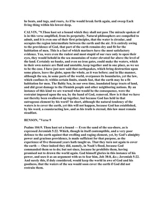 he beats, and tugs, and roars, As if he would break forth again, and sweep Each
living thing within his lowest deep.
CALVI , "9.Thou hast set a bound which they shall not pass The miracle spoken of
is in this verse amplified, from its perpetuity. atural philosophers are compelled to
admit, and it is even one of their first principles, that the water is circular, and
occupies the region intermediate between the earth and the air. It is entirely owing
to the providence of God, that part of the earth remains dry and fit for the
habitation of men. This is a fact of which mariners have the most satisfactory
evidence. Yea, were even the rudest and most stupid of our race only to open their
eyes, they would behold in the sea mountains of water elevated far above the level of
the land. Certainly no banks, and even no iron gates, could make the waters, which
in their own nature are fluid and unstable, keep together and in one place, as we see
to be the case. I have just now said that earthquakes, which bring destruction upon
some places, leave the globe, upon the whole, as it was before; and in like manner,
although the sea, in some parts of the world, overpasses its boundaries, yet the law,
which confines it; within certain limits, stands fast, that the earth may be a fit
habitation for men. The Baltic Sea, in our own time, inundated large tracts of land,
and did great damage to the Flemish people and other neighboring nations. By an
instance of this kind we are warned what would be the consequence, were the
restraint imposed upon the sea, by the hand of God, removed. How is it that we have
not thereby been swallowed up together, but because God has held in that
outrageous element by his word? In short, although the natural tendency of the
waters is to cover the earth, yet this will not happen, because God has established,
by his word, a counteracting law, and as his truth is eternal, this law must remain
steadfast.
BE SO , "Verse 9
Psalms 104:9. Thou hast set a bound — Even the sand of the sea-shore, as is
expressed Jeremiah 5:22. Which, though in itself contemptible, and a very poor
defence to the earth against that swelling and raging element, yet, by God’s almighty
power and gracious providence, is made sufficient for that purpose, as the
experience of five thousand years hath taught us. That they turn not again to cover
the earth — Once indeed they did, namely, in oah’s flood, because God
commanded them so to do; but not since, because he prohibits them, having
promised not to drown the world again. God himself glories in this instance of his
power, and uses it as an argument with us to fear him, Job 38:8, &c.; Jeremiah 5:22.
And surely this, if duly considered, would keep the world in awe of God and his
goodness, that the waters of the sea would soon cover the earth if God did not
restrain them.
 