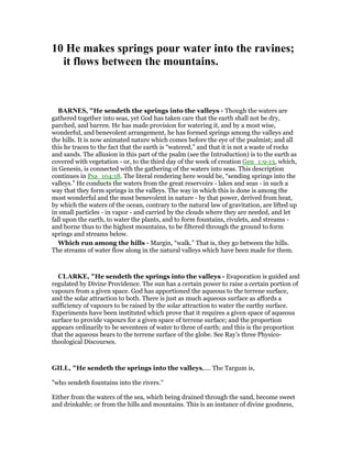 10 He makes springs pour water into the ravines;
it flows between the mountains.
BAR ES, "He sendeth the springs into the valleys - Though the waters are
gathered together into seas, yet God has taken care that the earth shall not be dry,
parched, and barren. He has made provision for watering it, and by a most wise,
wonderful, and benevolent arrangement, he has formed springs among the valleys and
the hills. It is now animated nature which comes before the eye of the psalmist; and all
this he traces to the fact that the earth is “watered,” and that it is not a waste of rocks
and sands. The allusion in this part of the psalm (see the Introduction) is to the earth as
covered with vegetation - or, to the third day of the week of creation Gen_1:9-13, which,
in Genesis, is connected with the gathering of the waters into seas. This description
continues in Psa_104:18. The literal rendering here would be, “sending springs into the
valleys.” He conducts the waters from the great reservoirs - lakes and seas - in such a
way that they form springs in the valleys. The way in which this is done is among the
most wonderful and the most benevolent in nature - by that power, derived from heat,
by which the waters of the ocean, contrary to the natural law of gravitation, are lifted up
in small particles - in vapor - and carried by the clouds where they are needed, and let
fall upon the earth, to water the plants, and to form fountains, rivulets, and streams -
and borne thus to the highest mountains, to be filtered through the ground to form
springs and streams below.
Which run among the hills - Margin, “walk.” That is, they go between the hills.
The streams of water flow along in the natural valleys which have been made for them.
CLARKE, "He sendeth the springs into the valleys - Evaporation is guided and
regulated by Divine Providence. The sun has a certain power to raise a certain portion of
vapours from a given space. God has apportioned the aqueous to the terrene surface,
and the solar attraction to both. There is just as much aqueous surface as affords a
sufficiency of vapours to be raised by the solar attraction to water the earthy surface.
Experiments have been instituted which prove that it requires a given space of aqueous
surface to provide vapours for a given space of terrene surface; and the proportion
appears ordinarily to be seventeen of water to three of earth; and this is the proportion
that the aqueous bears to the terrene surface of the globe. See Ray’s three Physico-
theological Discourses.
GILL, "He sendeth the springs into the valleys,.... The Targum is,
"who sendeth fountains into the rivers.''
Either from the waters of the sea, which being drained through the sand, become sweet
and drinkable; or from the hills and mountains. This is an instance of divine goodness,
 