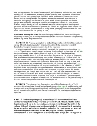 that having removed the waters from the earth, and shut them up in the sea, and which,
through the saltness of them, not being proper drink for men and beasts, he has been
pleased to form and open springs, fountains, wells, and rivers of fresh water in the
valleys, for the supply of both. Though this is not to be compared with the wells of
salvation, and springs and fountains of grace, which he has opened for his chosen
people. God himself is a spring or fountain of living water; his love is a river, whose
streams delight the city of God; his covenant a source and spring of all blessings and
promises. Christ is the fountain of gardens; his fulness is a supply for all his people: the
Spirit of God and his grace are a well of living water, springing up unto eternal life. The
word and ordinances are the springs in Zion,
which run among the hills, the several congregated churches, to the watering and
refreshing of them; just as springs and rivers of water run in the dales and valleys among
the hills, by which they are bounded.
HE RY 10-11, "Having given glory to God as the powerful protector of this earth, in
saving it from being deluged, here he comes to acknowledge him as its bountiful
benefactor, who provides conveniences for all the creatures.
I. He provides fresh water for their drink: He sends the springs into the valleys, Psa_
104:10. There is water enough indeed in the sea, that is, enough to drown us, but not one
drop to refresh us, be we ever so thirsty - it is all so salt; and therefore God has
graciously provided water fit to drink. Naturalists dispute about the origin of fountains;
but, whatever are their second causes, here is their first cause; it is God that sends the
springs into the brooks, which walk by easy steps between the hills, and receive increase
from the rain-water that descends from them. These give drink, not only to man, and
those creatures that are immediately useful to him, but to every beast of the field (Psa_
104:11); for where God has given life he provides a livelihood and takes care of all the
creatures. Even the wild asses, though untameable and therefore of no use to man, are
welcome to quench their thirst; and we have no reason to grudge it them, for we are
better provided for, though born like the wild ass's colt. We have reason to thank God
for the plenty of fair water with which he has provided the habitable part of his earth,
which otherwise would not be habitable. That ought to be reckoned a great mercy the
want of which would be a great affliction; and the more common it is the greater mercy it
is. Usus communis aquarum - water is common for all.
JAMISO , "Once destructive, these waters are subjected to the service of God’s
creatures. In rain and dew from His chambers (compare Psa_104:3), and fountains and
streams, they give drink to thirsting animals and fertilize the soil. Trees thus nourished
supply homes to singing birds, and the earth teems with the productions of God’s wise
agencies,
CALVI , "10.Sending out springs by the valleys The Psalmist here describes
another instance both of the power and goodness of God, which is, that he makes
fountains to gush out in the mountains, and to run down through the midst of the
valleys. Although it is necessary for the earth to be dry, to render it a fit habitation
for us, yet, unless we had water to drink, and unless the earth opened her veins, all
kinds of living creatures would perish. The prophet, therefore, speaks in
commendation of that arrangement by which the earth, though dry, yet supplies us
 