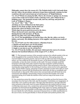 Philosophy cannot show the reason of it. The Psalmist doth it well: God sends them
into the valleys, his providence and power keeps them continually running: he that
would have his soul watered must go to God in prayer. ‫”€ג‬Ralph Robinson.
Ver. 10. ‫”€ג‬Which run among the hills. That is, the streams or springs run. In many
a part of the world can be found a Sault, a dancing water, and a Minne-ha-ha, a
laughing water. The mountain streams walk, and run, and leap, and praise the
Lord. ‫”€ג‬William S. Plumer.
Ver. 10. ‫"”€ג‬HE." "HE." "HE."
All things are here of Him;from the black pines,
Which are his shade on high, and the loud roar
Of torrents, where he listens, to the vines
Which slope his green path downward to the shore,
Where the bowed waters meet him, and adore,
Kissing his feet with murmurs. ‫”€ג‬Byron.
HI TS TO THE VILLAGE PREACHER.
Ver. 10. ‫”€ג‬The thoughtfulness of God for those who, like the valleys, are lowly,
hidden, and needy: the abiding character of his supplies: and the joyous results of
his care.
Ver. 10. ‫”€ג‬God's care for wild creatures, reflections from it.
1. Shall he not much more care for his people?
2. Will he not look after wild, wandering men?
3. Ought we not also to care for all that live?
Ver. 10. ‫”€ג‬From the fertility, life and music which mark the course of a stream,
illustrate the beneficial influences of the Gospel. ‫”€ג‬C.A. Davis.
SBC, "I. The incessant murmur of the mountain spring in the solitude speaks to the ear
of the thoughtful of the wonderful rhythm of the universe. That spring seems the
wayward child of uncertain parents; and yet it wells up with every beat of the pulse of
nature, as it has welled up for thousands of years. As the blood circulates in the body
continually, so does the water circulate on the earth. Not more certainly would life
terminate in the body if the pulse ceased to beat than would the world be locked in
everlasting sleep if the mountain spring ceased to throb. Calm and grand as when the
morning stars sang together in the morning of creation, nature moves in her appointed
orbit; and her blades of grass, and grains of sand, and drops of water tell us that we must
be brought into concord with the beneficent law which they all obey so steadfastly and
harmoniously or else perish. What nature does unconsciously and will-lessly let us do
consciously and willingly; and learning a lesson even from the humble voice of the
mountain spring, let us make the statutes of the Lord our song in the house of our
pilgrimage.
II. Very mysterious seems the origin of a spring as it sparkles up from the bosom of the
mountain, from the heart of the rock, into the sunshine. It stimulates our imagination. It
seems like a new creation in the place. Through what dark fissures, through what fine
veins and pores of the earth, have its waters trickled up to the central reservoir whose
overflowing comes up to view, crystal-clear and crowned with light! The Hebrew name of
a prophet was derived from the bubbling forth of the waters of a spring, implying that
his utterances were the irresistible overflowings of the Divine fountain of inspiration in
his soul. Beside the well of Sychar, incarnate in human form, in visible manifestation to
the eyes of men, was the great Reality to whom all myths and symbols pointed, who
 