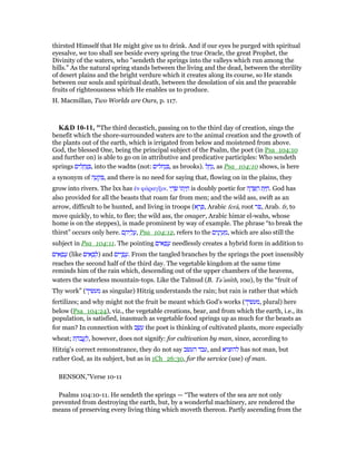 thirsted Himself that He might give us to drink. And if our eyes be purged with spiritual
eyesalve, we too shall see beside every spring the true Oracle, the great Prophet, the
Divinity of the waters, who "sendeth the springs into the valleys which run among the
hills." As the natural spring stands between the living and the dead, between the sterility
of desert plains and the bright verdure which it creates along its course, so He stands
between our souls and spiritual death, between the desolation of sin and the peaceable
fruits of righteousness which He enables us to produce.
H. Macmillan, Two Worlds are Ours, p. 117.
K&D 10-11, "The third decastich, passing on to the third day of creation, sings the
benefit which the shore-surrounded waters are to the animal creation and the growth of
the plants out of the earth, which is irrigated from below and moistened from above.
God, the blessed One, being the principal subject of the Psalm, the poet (in Psa_104:10
and further on) is able to go on in attributive and predicative participles: Who sendeth
springs ‫ים‬ ִ‫ל‬ ָ‫ח‬ְ ַ , into the wad‫מ‬s (not: ‫חלים‬ְ‫נ‬ ִ , as brooks). ‫ל‬ ַ‫ח‬ַ‫,נ‬ as Psa_104:10 shows, is here
a synonym of ‫ה‬ ָ‫ע‬ ְ‫ק‬ ִ , and there is no need for saying that, flowing on in the plains, they
grow into rivers. The lxx has ᅚν φάραγξιν. ‫י‬ ַ‫ד‬ ָ‫שׂ‬ ‫ּו‬‫ת‬ְ‫י‬ ַ‫ח‬ is doubly poetic for ‫ה‬ ֶ‫ד‬ ָ ַ‫ה‬ ‫ת‬ַ ַ‫.ח‬ God has
also provided for all the beasts that roam far from men; and the wild ass, swift as an
arrow, difficult to be hunted, and living in troops (‫א‬ ֶ‫ר‬ ֶ , Arabic ferâ, root ‫,פר‬ Arab. fr, to
move quickly, to whiz, to flee; the wild ass, the onager, Arabic him‫ג‬r el-wahs, whose
home is on the steppes), is made prominent by way of example. The phrase “to break the
thirst” occurs only here. ‫ם‬ ֶ‫יה‬ ֵ‫ל‬ ֲ‫,ע‬ Psa_104:12, refers to the ‫ים‬ִ‫נ‬ָ‫י‬ ֵ‫ע‬ ַ‫,מ‬ which are also still the
subject in Psa_104:11. The pointing ‫ם‬ִ‫אי‬ ָ‫פ‬ ֳ‫ע‬ needlessly creates a hybrid form in addition to
‫ים‬ ִ‫א‬ ָ‫פ‬ ֲ‫ע‬ (like ‫ים‬ ִ‫א‬ ָ‫ב‬ ְ‫)ל‬ and ‫ים‬ִ‫י‬ ָ‫פ‬ ֳ‫.ע‬ From the tangled branches by the springs the poet insensibly
reaches the second half of the third day. The vegetable kingdom at the same time
reminds him of the rain which, descending out of the upper chambers of the heavens,
waters the waterless mountain-tops. Like the Talmud (B. Ta‛anıth, 10a), by the “fruit of
Thy work” (‫מעשׂיך‬ as singular) Hitzig understands the rain; but rain is rather that which
fertilizes; and why might not the fruit be meant which God's works (‫,מעשׂיך‬ plural) here
below (Psa_104:24), viz., the vegetable creations, bear, and from which the earth, i.e., its
population, is satisfied, inasmuch as vegetable food springs up as much for the beasts as
for man? In connection with ‫ב‬ ֶ‫שׂ‬ ֵ‫ע‬ the poet is thinking of cultivated plants, more especially
wheat; ‫ת‬ ַ‫ּד‬‫ב‬ ֲ‫ֽע‬ ַ‫,ל‬ however, does not signify: for cultivation by man, since, according to
Hitzig's correct remonstrance, they do not say ‫העשׂב‬ ‫,עבד‬ and ‫להוציא‬ has not man, but
rather God, as its subject, but as in 1Ch_26:30, for the service (use) of man.
BENSON,"Verse 10-11
Psalms 104:10-11. He sendeth the springs — “The waters of the sea are not only
prevented from destroying the earth, but, by a wonderful machinery, are rendered the
means of preserving every living thing which moveth thereon. Partly ascending from the
 