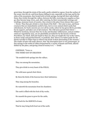 great deep, through the strata of the earth, partly exhaled in vapour, from the surface of
the ocean, into the air, and from thence falling in rain, especially on the tops and by the
sides of the mountains, they break forth in fresh springs, having left their salts behind
them; they trickle through the valleys, between the hills, receiving new supplies as they
go; they become large rivers, and, after watering, by their innumerable turnings and
windings, immense tracts of country, they return to the place from whence they came.”
— Horne. Thus they give drink to every beast of the field — Not only to man, and those
creatures that are immediately useful to him, but to every animal which needs that
refreshment, for God’s mercies are over all his works; where he has given life he provides
for its support, and takes care of all creatures. The wild asses quench their thirst —
Which he mentions, because they live in dry and desolate wildernesses, and are neither
ruled nor regarded by men, yet are plentifully provided for by the bounty of Divine
Providence, by which, dull and stupid as they are, they are taught the way to the waters,
in those sandy and parched deserts, so perfectly, that “there is no better guide for the
thirsty traveller to follow than to observe the herds of them descending to the streams.”
The reader of taste will easily observe, that “the description here is very picturesque, of
fine springs in the midst of valleys frequented by a variety of beasts and birds, allured
thither by the place, and giving a kind of society to it.” — Dodd.
COFFMAN, "Verse 10
THE THIRD DAY OF CREATION
"He sendeth forth springs into the valleys;
They run among the mountains;
They give drink to every beast of the FIELD;
The wild asses quench their thirst.
By them the birds of the heavens have their habitation;
They sing among the branches.
He watereth the mountains from his chambers:
The earth is filled with the fruit of thy works.
He causeth the grass to grow for the cattle,
And herb for the SERVICE of man;
That he may bring forth food out of the earth.
 