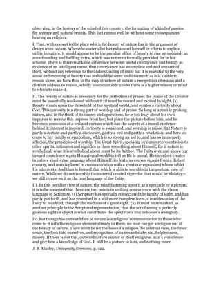 observing, in the history of the mind of this country, the formation of a kind of passion
for scenery and natural beauty. This fact cannot well be without some consequences
bearing on religion.
I. First, with respect to the place which the beauty of nature has in the argument of
design from nature. When the materialist has exhausted himself in efforts to explain
utility in nature, it would appear to be the peculiar office of beauty to rise up suddenly as
a confounding and baffling extra, which was not even formally provided for in his
scheme. There is this remarkable difference between useful contrivance and beauty as
evidence of an intelligent cause, that contrivance has a complete end and account of
itself, without any reference to the understanding of man; but it is essential to the very
sense and meaning of beauty that it should be seen: and inasmuch as it is visible to
reason alone, we have thus in the very structure of nature a recognition of reason and a
distinct address to reason, wholly unaccountable unless there is a higher reason or mind
to which to make it.
II. The beauty of nature is necessary for the perfection of praise; the praise of the Creator
must be essentially weakened without it: it must be roused and excited by sight. (1)
Beauty stands upon the threshold of the mystical world, and excites a curiosity about
God. This curiosity is a strong part of worship and of praise. So long as a man is probing
nature, and in the thick of its causes and operations, he is too busy about his own
inquiries to receive this impress from her; but place the picture before him, and he
becomes conscious of a veil and curtain which has the secrets of a moral existence
behind it: interest is inspired, curiosity is awakened, and worship is raised. (2) Nature is
partly a curtain and partly a disclosure, partly a veil and partly a revelation; and here we
come to her faculty of symbolism, which is so strong an aid to, and has so immensely
affected, the principles of worship. The Great Spirit, speaking by dumb representation to
other spirits, intimates and signifies to them something about Himself, for if nature is
symbolical, what it is symbolical about must be its Author. The Deity over and above our
inward conscience wants His external world to tell us He is moral; He therefore creates
in nature a universal language about Himself: its features convey signals from a distant
country, and man is placed in communication with a great correspondent whose tablet
He interprets. And thus is formed that which is akin to worship in the poetical view of
nature. While we do not worship the material created sign—for that would be idolatry—
we still repose on it as the true language of the Deity.
III. In this peculiar view of nature, the mind fastening upon it as a spectacle or a picture,
it is to be observed that there are two points in striking concurrence with the vision
language of Scripture. (1) Scripture has specially consecrated the faculty of sight, and has
partly put forth, and has promised in a still more complete form, a manifestation of the
Deity to mankind, through the medium of a great sight. (2) It must be remarked, as
another principle in the Scriptural representation, that the act of seeing a perfectly
glorious sight or object is what constitutes the spectator’s and beholder’s own glory.
IV. But though the outward face of nature is a religious communication to those who
come to it with the religious element already in them, no man can get a religion out of
the beauty of nature. There must be for the base of a religion the internal view, the inner
sense, the look into ourselves, and recognition of an inward state: sin, helplessness,
misery. If there is not this, outward nature cannot of itself enlighten man’s conscience
and give him a knowledge of God. It will be a picture to him, and nothing more.
J. B. Mozley, University Sermons, p. 122.
 