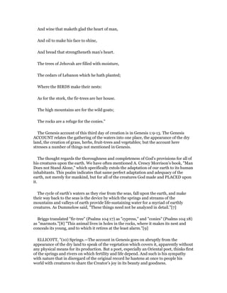 And wine that maketh glad the heart of man,
And oil to make his face to shine,
And bread that strengtheneth man's heart.
The trees of Jehovah are filled with moisture,
The cedars of Lebanon which he hath planted;
Where the BIRDS make their nests:
As for the stork, the fir-trees are her house.
The high mountains are for the wild goats;
The rocks are a refuge for the conies."
The Genesis account of this third day of creation is in Genesis 1:9-13. The Genesis
ACCOUNT relates the gathering of the waters into one place, the appearance of the dry
land, the creation of grass, herbs, fruit-trees and vegetables; but the account here
stresses a number of things not mentioned in Genesis.
The thought regards the thoroughness and completeness of God's provisions for all of
his creatures upon the earth. We have often mentioned A. Crescy Morrison's book, "Man
Does not Stand Alone," which specifically extols the adaptation of our earth to its human
inhabitants. This psalm indicates that same perfect adaptation and adequacy of the
earth, not merely for mankind, but for all of the creatures God made and PLACED upon
it.
The cycle of earth's waters as they rise from the seas, fall upon the earth, and make
their way back to the seas is the device by which the springs and streams of the
mountains and valleys of earth provide life-sustaining water for a myriad of earthly
creatures. As Dummelow said, "These things need not be analyzed in detail."[7]
Briggs translated "fir-tree" (Psalms 104:17) as "cypress," and "conies" (Psalms 104:18)
as "marmots."[8] "This animal lives in holes in the rocks, where it makes its nest and
conceals its young, and to which it retires at the least alarm."[9]
ELLICOTT, "(10) Springs.—The account in Genesis goes on abruptly from the
appearance of the dry land to speak of the vegetation which covers it, apparently without
any physical means for its production. But a poet, especially an Oriental poet, thinks first
of the springs and rivers on which fertility and life depend. And such is his sympathy
with nature that in disregard of the original record he hastens at once to people his
world with creatures to share the Creator’s joy in its beauty and goodness.
 