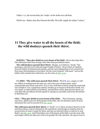 Valleys—i.e., the torrent beds, the “wadys” as the Arabs now call them.
Which run.—Better, they flow between the hills. The LXX. supply the subject “waters.”
11 They give water to all the beasts of the field;
the wild donkeys quench their thirst.
BAR ES, "They give drink to every beast of the field - All are thus kept alive.
The wild beasts that roam at large, find water thus provided for them.
The wild donkeys quench their thirst - Margin, as in Hebrew, “break.” The
meaning is, that the most wild and ungovernable of beasts - those which are farthest
from the habits of domesticated animals, and the most independent of any aid derived
from man, find abundance everywhere. On the word rendered “wild asses,” and on the
habits of the animals here referred to, see the notes at Job_11:12.
CLARKE, "The wild asses quench their thirst - The ‫פרא‬ pere, onager or wild
ass, differs in nothing from the tame ass, only it has not a broken spirit, and is
consequently more lively and active. It is so very swift that no horse except the Arab barb
can overtake it. It is a gregarious animal, and they go in troops to feed and to drink. It is
very timid, or rather jealous of its liberty, and therefore retires deep into the desert; yet
even there the providence of God regards it; springs are provided, and it has the instinct
to find them out.
GILL, "They give drink to every beast of the field,.... These fountains, springs,
and rivers, afford water for all the beasts of the field; who are therefore said to honour
and praise the Lord on account of it, Isa_43:19.
The wild asses quench their thirst; or "break" (n) it. Those creatures that live in dry
and desert places, and are themselves dry and thirsty; and though so stupid as they be,
yet provision of water is made for them, and they are directed where to seek for it, and
find it; see Job_39:5. And if God takes care of the beasts of the field, even the most wild
and stupid, will he not take care of his own people? He will, and does. He opens rivers in
 