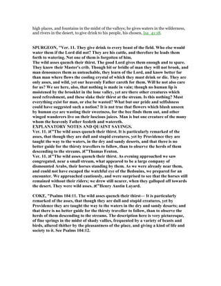 high places, and fountains in the midst of the valleys; he gives waters in the wilderness,
and rivers in the desert, to give drink to his people, his chosen, Isa_41:18.
SPURGEO , "Ver. 11. They give drink to every beast of the field. Who else would
water them if the Lord did not? They are his cattle, and therefore he leads them
forth to watering. ot one of them is forgotten of him.
The wild asses quench their thirst. The good Lord gives them enough and to spare.
They know their Master's crib. Though bit or bridle of man they will not brook, and
man denounces them as unteachable, they learn of the Lord, and know better far
than man where flows the cooling crystal of which they must drink or die. They are
only asses, and wild, yet our heavenly Father careth for them. Will he not also care
for us? We see here, also, that nothing is made in vain; though no human lip is
moistened by the brooklet in the lone valley, yet are there other creatures which
need refreshment, and these slake their thirst at the stream. Is this nothing? Must
everything exist for man, or else be wasted? What but our pride and selfishness
could have suggested such a notion? It is not true that flowers which blush unseen
by human eye are wasting their sweetness, for the bee finds them out, and other
winged wanderers live on their luscious juices. Man is but one creature of the many
whom the heavenly Father feedeth and watereth.
EXPLA ATORY OTES A D QUAI T SAYI GS.
Ver. 11. ‫”€ג‬The wild asses quench their thirst. It is particularly remarked of the
asses, that though they are dull and stupid creatures, yet by Providence they are
taught the way to the waters, in the dry and sandy deserts, and that there is no
better guide for the thirsty travellers to follow, than to observe the herds of them
descending to the streams. ‫”€ג‬Thomas Fenton.
Ver. 11. ‫”€ג‬The wild asses quench their thirst. As evening approached we saw
congregated, near a small stream, what appeared to be a large company of
dismounted Arabs, their horses standing by them. As we were already near them,
and could not have escaped the watchful eye of the Bedouins, we prepared for an
encounter. We approached cautiously, and were surprised to see that the horses still
remained without their riders; we drew still nearer, when they galloped off towards
the desert. They were wild asses. ‫”€ג‬Henry Austin Layard.
COKE, "Psalms 104:11. The wild asses quench their thirst— It is particularly
remarked of the asses, that though they are dull and stupid creatures, yet by
Providence they are taught the way to the waters in the dry and sandy desarts; and
that there is no better guide for the thirsty traveller to follow, than to observe the
herds of them descending to the streams. The description here is very picturesque,
of fine springs in the midst of shady vallies, frequented by a variety of beasts and
birds, allured thither by the pleasantness of the place, and giving a kind of life and
society to it. See Psalms 104:12.
 