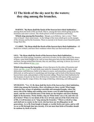 12 The birds of the sky nest by the waters;
they sing among the branches.
BAR ES, "By them shall the fowls of the heaven have their habitation -
Among them the fowls of the air dwell. That is, among the trees which spring up by the
fountains and water-courses. The whole picture is full of animation and beauty.
Which sing among the branches - Margin, as in Hebrew, “give a voice.” Their
voice is heard - their sweet music - in the foliage of the trees which grow on the margin
of the streams and by the fountains. There is scarcely to be found a more beautiful poetic
image than this.
CLARKE, "By them shall the fowls of the heaven have their habitation - All
fowls love verdure, and have their residence where they can find wood and water.
GILL, "By them shall the fowls of the heaven have their habitation,....
Another use of the springs, fountains, and rivers of water; by the sides and on the shores
of these, some birds delight to be, and on trees that grow here do they build their nests;
and here, having wetted their throats, they sit, and chirp, and sing: to doves, by rivers of
water, is the allusion in Son_5:12.
Which sing among the branches; of trees that grow by the sides of fountains and
rivers; see Eze_17:23. To such birds may saints be compared; being, like them, weak,
defenceless, and timorous; liable to be taken in snares, and sometimes wonderfully
delivered; as well as given to wanderings and strayings: and to fowls of the heaven, being
heaven born souls, and partakers of the heavenly calling. These have their habitation by
the fountain of Jacob, by the river of divine love, beside the still waters of the sanctuary;
where they sing the songs of Zion, the songs of electing, redeeming, and calling grace.
SPURGEO , "Ver. 12. By them shall the fowls of the heaven have their habitation,
which sing among the branches. How refreshing are these words! What happy
memories they arouse of splashing waterfalls and entangled boughs, where the
merry din of the falling and rushing water forms a sort of solid background of
music, and the sweet tuneful notes of the birds are the brighter and more flashing
lights in the harmony. Pretty birdies, sing on! What better can ye do, and who can
do it better? When we too drink of the river of God, and eat of the fruit of the tree
of fife, it well becomes us to "sing among the branches." Where ye dwell ye sing;
and shall not we rejoice in the Lord, who has been our dwelling place in all
generations. As ye fly from bough to bough, ye warble forth your notes, and so will
we as we flit through time into eternity. It is not meet that birds of Paradise should
be outdone by birds of earth.
 