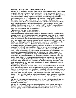 EXPLA ATORY OTES A D QUAI T SAYI GS.
Ver. 12. ‫”€ג‬By them shall the fowls of the heaven have their habitation. ever shall I
forget my first ride from Riha to Ain Sultan; our way lay right across the oasis
evoked by the waters. It may be that the contrast with the arid desert of the previous
day heightened the feelings of present enjoyment, but certainly they echoed the
words of Josephus, ‫”€ג‬a "Divine region". At one time I was reminded of Epping
Forest, and then of a neglected orchard with an undergrowth of luxuriant
vegetation. Large thorn bushes and forest shrubs dotted the plain on every side. In
some places the ground was carpeted with flowers, and every bush seemed vocal
with the cheerful twittering of birds. I use the word "twittering", because I do not
think that I ever heard a decided warble during the whole time I was in Syria.
Coleridge speaks of the "merry nightingale",
"That crowds, and hurries, and precipitates
With fast, quick warble, his delicious notes."
The song of my little Syrian friends seemed to consist of a series of, cheerful chirps.
Other travellers have been more fortunate. Bonar speaks of the note of the cuckoo;
Dr. Robinson of the nightingale. Lord Lindsay tells us of the delight of an evening
spent by the Jordan, "the river murmuring along, and the nightingale singing from
the trees." Canon Tristram, describing the scenery near Tell-el-Kady, says that "the
bulbul and nightingale vied in rival scrag in the branches above, audible over the
noise of the torrent below." In the face of these statements it seems to me
remarkable, considering the innumerable references to nature in the Bible, that the
singing of birds is only mentioned three times. In the well known passage which so
exquisitely depicts a Syrian spring, we read "the time of the singing of birds is
come" (Song of Solomon 2:12). The Psalmist in speaking of the mighty power and
wondrous Providence of God, mentions the springs in "the valleys, which run
among the hills. They give drink to every beast of the field; the wild asses quench
their thirst. By them shall the fowls of the heaven have their habitation which sing
among the branches." Canon Tristram commenting on this passage, says, that it
may refer especially to the "bulbul and the nightingale, both of which throng the
trees that fringe the Jordan and abound in all the wooded valleys, filling the air in
early spring with the rich cadence of their notes." ‫”€ג‬James Wareing Bardsley, in
"Illustrative Texts", 1876.
Ver. 12. ‫”€ג‬By them shall the fowls of the heaven have their habitation, etc. To such
birds may saints be compared; being, like them, weak, defenceless, and timorous;
liable to be taken in snares, and sometimes wonderfully delivered; as well as given to
wanderings and straying; and to fowls of the heaven, being heaven born souls, and
partakers of the heavenly calling. These have their habitation by the fountain of
Jacob, by the river of divine love, beside the still waters of the sanctuary, where they
sing the songs of Zion, the songs of electing, redeeming, and calling grace. ‫”€ג‬John
Gill.
Ver. 12. ‫”€ג‬The fowls...which sing among the branches. The music of birds was the
first song of thanksgiving which was offered from the earth, before man was
formed. ‫”€ג‬John Wesley.
Ver. 12. ‫”€ג‬The fowls of the heaven which sing among the branches. How do the
blackbird and thrassel thrush, with their melodious voices, bid welcome to the
cheerful spring, and in their fixed months warble forth such ditties as no art or
 