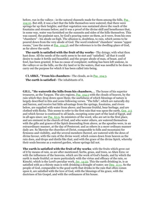 before, run in the valleys - in the natural channels made for them among the hills, Psa_
104:10. But still, it was a fact that the hills themselves were watered; that there were
springs far up their heights; and that vegetation was sustained above the reach of the
fountains and streams below; and it was a proof of the divine skill and beneficence that,
in some way, water was furnished on the summits and sides of the hills themselves. This
was caused, the psalmist says, by God’s pouring water on them, as it were, from his own
“chambers” - his abode on high. The allusion is, doubtless, to rain, which seems to be
poured down from the very abode of God. The word rendered “chambers” means “upper
rooms,” (see the notes at Psa_104:3); and the reference is to the dwelling-place of God,
as far above the earth.
The earth is satisfied with the fruit of thy works - Thy doings; with what thou
hast done. All the needs of the earth seem to be met and “satisfied;” all that it could
desire to make it fertile and beautiful; and the proper abode of man, of beast, and of
fowl, has been granted. It has no cause of complaint; nothing has been left undone, in
the valleys or on the hills, on the dry land or in the waters, that was needful to be done to
carry out the purpose for which it has been called into being.
CLARKE, "From his chambers - The clouds, as in Psa_104:3.
The earth is satisfied - The inhabitants of it.
GILL, "He watereth the hills from his chambers,.... The house of his superior
treasures, as the Targum. The airy regions, Psa_104:3 with the clouds of heaven, by the
rain which they drop down upon them; the usefulness of which blessings of nature is
largely described in this and some following verses. "The hills", which are naturally dry
and barren, and receive but little advantage from the springs, fountains, and rivers
below, are supplied with water from above; and become fruitful, bear herbage, and are
clothed with flocks. This seems to refer to the first rain that was upon the earth, Gen_2:5
and which favour is continued to all lands, excepting some part of the land of Egypt, and
in all ages since; see Psa_65:9. So ministers of the word, who are set in the first place,
and are eminent in the church of God, and who water others, are watered themselves
with the gifts and graces of the Spirit descending from above, as the apostles were, in an
extraordinary manner, at the day of Pentecost; and as others in a more ordinary manner
daily are. So likewise the churches of Christ, comparable to hills and mountains for
firmness and visibility, and the several members thereof, are watered with the dews of
divine favour, with the rain of the divine word; which comes down from heaven as the
rain does, and drops and distils like that; and with the grace of the divine Spirit, whereby
their souls become as a watered garden, whose springs fail not.
The earth is satisfied with the fruit of thy works; with the fruits which grow out
of it by means of rain, as are after mentioned; herbs, grass, and trees, so Aben Ezra: or
with the influences of the heavens, which are the work of God's hands, and by which the
earth is made fruitful; or more particularly with the virtue and efficacy of the rain, so
Kimchi; which is the Lord's peculiar work, Jer_14:22. This the earth drinking in, is as
satisfied with as a thirsty man is with drinking a draught of water; see Deu_11:11. So the
people of God, comparable to the good earth that drinks in the rain that often comes
upon it, are satisfied with the love of God, with the blessings of his grace, with the
doctrines of his Gospel, and with the ordinances of his house.
 