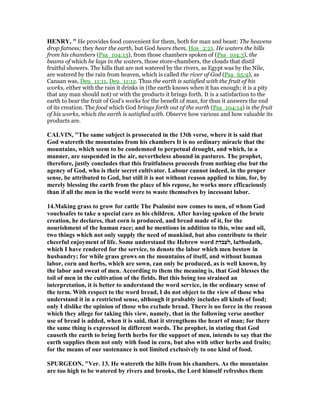 HE RY, " He provides food convenient for them, both for man and beast: The heavens
drop fatness; they hear the earth, but God hears them, Hos_2:21. He waters the hills
from his chambers (Psa_104:13), from those chambers spoken of (Psa_104:3), the
beams of which he lays in the waters, those store-chambers, the clouds that distil
fruitful showers. The hills that are not watered by the rivers, as Egypt was by the Nile,
are watered by the rain from heaven, which is called the river of God (Psa_65:9), as
Canaan was, Deu_11:11, Deu_11:12. Thus the earth is satisfied with the fruit of his
works, either with the rain it drinks in (the earth knows when it has enough; it is a pity
that any man should not) or with the products it brings forth. It is a satisfaction to the
earth to bear the fruit of God's works for the benefit of man, for thus it answers the end
of its creation. The food which God brings forth out of the earth (Psa_104:14) is the fruit
of his works, which the earth is satisfied with. Observe how various and how valuable its
products are.
CALVI , "The same subject is prosecuted in the 13th verse, where it is said that
God watereth the mountains from his chambers It is no ordinary miracle that the
mountains, which seem to be condemned to perpetual drought, and which, in a
manner, are suspended in the air, nevertheless abound in pastures. The prophet,
therefore, justly concludes that this fruitfulness proceeds from nothing else but the
agency of God, who is their secret cultivator. Labour cannot indeed, in the proper
sense, be attributed to God, but still it is not without reason applied to him, for, by
merely blessing the earth from the place of his repose, he works more efficaciously
than if all the men in the world were to waste themselves by incessant labor.
14.Making grass to grow for cattle The Psalmist now comes to men, of whom God
vouchsafes to take a special care as his children. After having spoken of the brute
creation, he declares, that corn is produced, and bread made of it, for the
nourishment of the human race; and he mentions in addition to this, wine and oil,
two things which not only supply the need of mankind, but also contribute to their
cheerful enjoyment of life. Some understand the Hebrew word ‫,לעבדת‬ la‫ה‬bodath,
which I have rendered for the service, to denote the labor which men bestow in
husbandry; for while grass grows on the mountains of itself, and without human
labor, corn and herbs, which are sown, can only be produced, as is well known, by
the labor and sweat of men. According to them the meaning is, that God blesses the
toil of men in the cultivation of the fields. But this being too strained an
interpretation, it is better to understand the word service, in the ordinary sense of
the term. With respect to the word bread, I do not object to the view of those who
understand it in a restricted sense, although it probably includes all kinds of food;
only I dislike the opinion of those who exclude bread. There is no force in the reason
which they allege for taking this view, namely, that in the following verse another
use of bread is added, when it is said, that it strengthens the heart of man; for there
the same thing is expressed in different words. The prophet, in stating that God
causeth the earth to bring forth herbs for the support of men, intends to say that the
earth supplies them not only with food in corn, but also with other herbs and fruits;
for the means of our sustenance is not limited exclusively to one kind of food.
SPURGEO , "Ver. 13. He watereth the hills from his chambers. As the mountains
are too high to be watered by rivers and brooks, the Lord himself refreshes them
 