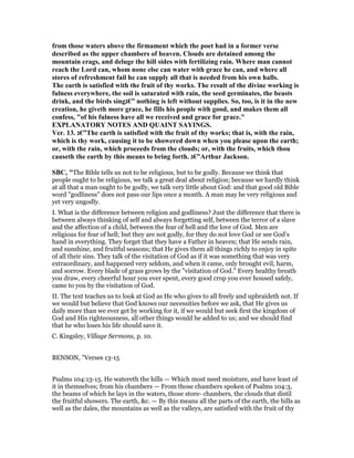 from those waters above the firmament which the poet had in a former verse
described as the upper chambers of heaven. Clouds are detained among the
mountain crags, and deluge the hill sides with fertilizing rain. Where man cannot
reach the Lord can, whom none else can water with grace he can, and where all
stores of refreshment fail he can supply all that is needed from his own halls.
The earth is satisfied with the fruit of thy works. The result of the divine working is
fulness everywhere, the soil is saturated with rain, the seed germinates, the beasts
drink, and the birds sing‫”€ג‬ nothing is left without supplies. So, too, is it in the new
creation, he giveth more grace, he fills his people with good, and makes them all
confess, "of his fulness have all we received and grace for grace."
EXPLA ATORY OTES A D QUAI T SAYI GS.
Ver. 13. ‫”€ג‬The earth is satisfied with the fruit of thy works; that is, with the rain,
which is thy work, causing it to be showered down when you please upon the earth;
or, with the rain, which proceeds from the clouds; or, with the fruits, which thou
causeth the earth by this means to bring forth. ‫”€ג‬Arthur Jackson.
SBC, "The Bible tells us not to be religious, but to be godly. Because we think that
people ought to be religious, we talk a great deal about religion; because we hardly think
at all that a man ought to be godly, we talk very little about God: and that good old Bible
word "godliness" does not pass our lips once a month. A man may be very religious and
yet very ungodly.
I. What is the difference between religion and godliness? Just the difference that there is
between always thinking of self and always forgetting self, between the terror of a slave
and the affection of a child, between the fear of hell and the love of God. Men are
religious for fear of hell; but they are not godly, for they do not love God or see God’s
hand in everything. They forget that they have a Father in heaven; that He sends rain,
and sunshine, and fruitful seasons; that He gives them all things richly to enjoy in spite
of all their sins. They talk of the visitation of God as if it was something that was very
extraordinary, and happened very seldom, and when it came, only brought evil, harm,
and sorrow. Every blade of grass grows by the "visitation of God." Every healthy breath
you draw, every cheerful hour you ever spent, every good crop you ever housed safely,
came to you by the visitation of God.
II. The text teaches us to look at God as He who gives to all freely and upbraideth not. If
we would but believe that God knows our necessities before we ask, that He gives us
daily more than we ever get by working for it, if we would but seek first the kingdom of
God and His righteousness, all other things would be added to us; and we should find
that he who loses his life should save it.
C. Kingsley, Village Sermons, p. 10.
BENSON, "Verses 13-15
Psalms 104:13-15. He watereth the hills — Which most need moisture, and have least of
it in themselves; from his chambers — From those chambers spoken of Psalms 104:3,
the beams of which he lays in the waters, those store- chambers, the clouds that distil
the fruitful showers. The earth, &c. — By this means all the parts of the earth, the hills as
well as the dales, the mountains as well as the valleys, are satisfied with the fruit of thy
 